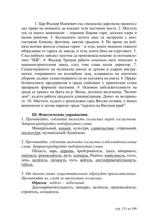 1. Цар Фьодор Иоанович със специална дарствена грамота е
дал право на монасите да владеят тези пустинни места. 2. Местата
тук са много живописни – огромни борови гори, десетки езера и
малки рекички. 3. Безлюдните полета днес са застроени с мно-
гоетажни блокове, фонтани, цветни градини. 4. По време на вой-
ната всички жители станаха герои – и тези, които мъкнеха тежкото
оборудване от гарата до завода, и тези, които бяха на струговете. 5.
След войната заводът започна да произвежда кошове за мотоцикле-
тите “ИЖ”. 6. Фьодор Трещов работи oтначало като технолог в
машиностроителния завод, след това става негов директор. 7.
Съществуването на музикална школа за духови и ударни инстру-
менти, откриването на изложбена зала, издаването на поетичен
сборник дължат съществуването си на усилията на кмета. 8. Прера-
ботвателните предприятия в града снабдяват с хранителни стоки
прекрасни фирмени магазини. 9. Основни забележителности на
града са храмът на брега на р. Вятка, детската железница, "Белият
дом", където работи градската администрация, Домът на ветерани-
те. 10. Мястото, където е разположен град Вятски поляни, е много
живописно и затова наричат града “перлата на Вятския край”.

      ІІІ. Фонетические упражнения.
1. Прочитайте, соблюдая мягкость согласных перед согласными.
Затранскрибируйте подчëркнутые слова.
      Минеральный, коньки, культура, удовольствие, старенький,
скульптура, музыкальный, буквально.

2. Прочитайте, соблюдая мягкость согласных в абсолютном конце
слова. Затранскрибируйте подчëркнутые слова.
      Область, царь, церковь, проигрыватель, здесь, выправить,
смелость, руководитель, руль, площадь, Рамиль, известность, гость,
день, целитель, личность, путь, житель, достопримечательность,
гибель.

3. От данных ниже существительных образуйте прилагательные.
Прочитайте их, следя за мягкостью согласных.
      Образец: мебель – мебельный.
      Достопримечательность, минерал, целитель, производитель,
строитель, созидатель.



                                                       стр. 131 из 398
 