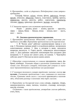 4. Прочитайте, следя за ударением. Подчëркнутые слова затранс-
крибируйте.
      Географ, биолог, геолог, техник, физик, двигатель, импорт,
кредит, комплекс, общество, отрасль, пластмасса, прибор, приход,
первенство, расход, рентген, робот, стрелочник, термометр,
топливо, тормоз, транспорт, фундамент, экспорт, экспортёр.

5. С данными парами слов составьте предложения.
        Решит – решить, возит – возить, простит – простить,
зорко – зорька, банка – банька, полка – полька, жест – жесть,
шест – шесть.

        IV. Лексико-грамматические упражнения.
1. Прочитайте предложения. Объясните, в каких значениях упо-
треблено слово дом. Переведите предложения на болгарский язык.
        1. В “Белом доме” работает администрация города и его
мэр. 2. Половина горожан живëт в отдалëнном районе, застроенном
одноэтажными домами. 3. Дом, в котором я живу, находится
напротив института. 4. Город растëт, появляются многоэтажные
дома. 5. Для одиноких заводских пенсионеров был построен Дом
ветеранов. 6. У соседа нет своего дома, он одинок. 7. Чувствуйте
себя как дома! 8. Они всегда жили одним домом.

2. Образуйте словосочетания со словами предприятие, завод, фа-
брика, комбинат. Укажите общие и различные компоненты в зна-
чениях слов. Пользуясь словарëм, дополните ряд словами со значе-
нием 'производственное учреждение или организация'.

3. С помощью толкового словаря определите значение глагола вы-
пускать. Составьте предложения с ним, учитывая его многозна-
чность. Сравните этот глагол с глаголами производить и изготов-
лять, объясните разницу в значениях этих трëх глаголов.

4. Переведите на болгарский язык слова слéсарь, сварщик, тóкарь,
машиностроитель, швея, ткачиха, технóлог, сталевар, металлург,
шахтëр, плотник.
   Составьте с ними предложения, употребляя глаголы работать,
стать, быть.



                                                    стр. 132 из 398
 