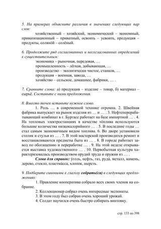 5. На примерах объясните различия в значениях следующих пар
слов:
       хозяйственный – хозяйский, экономический – экономный,
приватизационный – приватный, освоить – усвоить, продукция –
продукты, солянóй – солёный.

6. Продолжите ряд согласованных и несогласованных определений
к существительным:
       экономика – рыночная, передовая, …
       промышленность – лëгкая, добывающая, …
       производство – экологически чистое, станков, …
       продукция – военная, завода, …
       хозяйство – сельское, домашнее, фабрики, … .

7. Сравните слова: а) продукция – изделие – товар, б) материал –
сырьё. Составьте с ними предложения.

8. Вместо точек вставьте нужное слово.
        1. Роль … в современной технике огромна. 2. Швейная
фабрика выпускает на рынок изделия из … и … . 3. Нефтеперераба-
тывающий комбинат в г. Бургасе работает на базе импортной … . 4.
На тепловых электростанциях в качестве тóплива используются
большие количества низкокалорийного … . 5. В последние годы …
стал самым экономичным видом топлива. 6. Во дворе установили
столик и стулья из … . 7. В этой мастерской производится ремонт и
восстанавливаются предметы быта из … . 8. В городе работает за-
вод по обогащению и переработке … . 9. На этой неделе открыва-
ется выставка художественного … . 10. Первобытная культура ха-
рактеризовалась производством орудий труда и оружия из … .
        Слова для справок: ýголь, нефть, газ, рудá, металл, камень,
дерево, стекло, пластмáсса, хлопок, шерсть.

9. Подберите синонимы к глаголу собрать(ся) в следующих предло-
жениях:
        1. Правление кооператива собрало всех своих членов на со-
брание.
        2. Коллекционер собрал очень интересные экспонаты.
        3. В этом году был собран очень хороший урожай.
        4. Солдат научился очень быстро собирать винтовку.


                                                      стр. 133 из 398
 