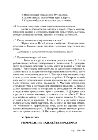 5. Наш кандидат собрал около 60% голосов.
       6. Завтра уезжаю, надо собрать вещи в дорогу.
       7. Студент собрался с мыслями и стал отвечать.

10. Замените следующие словосочетания антонимичными:
       ввести в производство, входить в строй, собрать машину,
прицепить коляску к мотоциклу, построить дом, открыть выставку,
сбросить колокола с церкви, привезти в столицу мотороллер.

11. Как вы понимаете следующие выражения?
        Чёрное золото. Не всё золото, что блестит. Камня на камне
не оставить. Камень с души свалился. На полном газу. На всю же-
лезку.
    Подберите к ним соответствия в болгарском языке.

12. Переведите на русский язык.
        1. Баща ми е стругар в машиностроителен завод. 2. В тази
работилница сглобяват електрически и газови котли. 3. Предприя-
тието произвежда предмети за бита, които се ползват с успех на
пазара. 4. Работниците трябваше бързо да усвоят новите машини. 5.
Заводът пусна на пазара опитен образец на новия автомобил, който
притежава икономичен двигател. 6. Това производство играе съще-
ствена роля в стопанското развитие на района. 7. По време на вой-
ната заводът произвеждаше военна продукция, но след това много
бързо премина към мирна продукция. 8. Местните предприятия
осигуряват града с необходимите хранителни продукти. 9. Заводът
дължи производството на моторолери на своя директор. 10. Отново
отвориха врати православният храм и джамията. 11. Докараха нови
стругове и извикаха монтьори, за да ги настроят за работа. 12. Този
цех изработва мебели от дърво с много високо качество. 13. Наши-
ят край е богат на суровини. 14. През 1974 г. у нас влезе в строя
първата атомна електроцентрала. 15. Добивът на въглища намаля.
16. Комбинатите, преработващи нефт, дават на страната много
ценни химически продукти. 17. Пазарните закони ръководят разви-
тието на промишлеността. 18. Цял живот работих на тази машина.

       V. Грамматика.

       УПОТРЕБЛЕНИЕ ПАДЕЖЕЙ БЕЗ ПРЕДЛОГОВ


                                                      стр. 134 из 398
 