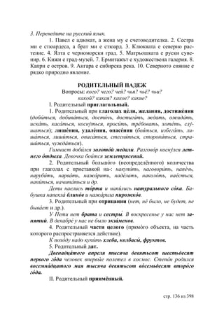 3. Переведите на русский язык.
        1. Павел е адвокат, а жена му е счетоводителка. 2. Сестра
ми е стюардеса, а брат ми е стюард. 3. Клюквата е северно рас-
тение. 4. Ялта е черноморски град. 5. Матрьошката е руски суве-
нир. 6. Кижи е град-музей. 7. Ермитажът е художествена галерия. 8.
Капри е остров. 9. Ангара е сибирска река. 10. Северното сияние е
рядко природно явление.

                   РОДИТЕЛЬНЫЙ ПАДЕЖ
             Вопросы: кого? чего? чей? чья? чьё? чьи?
                   какой? какая? какое? какие?
       I. Родительный приглагольный.
       1. Родительный при глаголах цели, желания, достижения
(добиться, добиваться, достичь, достигать, ждать, ожидать,
искать, касаться, коснуться, просить, требовать, хотеть, слу-
шаться); лишения, удаления, опасения (бояться, избегать, ли-
шаться, лишиться, опасаться, стесняться, сторониться, стра-
шиться, чуждаться).
       Гимнаст добился золотой медали. Разговор коснулся лет-
него отдыха. Девочка боится землетрясений.
       2. Родительный большого (неопределённого) количества
при глаголах с приставкой на-: накупить, наговорить, напечь,
нарубить, нарвать, нажарить, наделать, наколоть, наесться,
напиться, начитаться и др.
       Дети наелись торта и напились натурального сока. а-
бушка напекла блинов и нажарила пирожков.
       3. Родительный при отрицании (нет, не было, не будет, не
бывает и др.).
       У Пети нет брата и сестры. В воскресенье у нас нет за-
нятий. В декабре у нас не было кзаменов.
       4. Родительный части целого (прямого объекта, на часть
которого распространяется действие).
       К походу надо купить хлеба, колбасы, фруктов.
       5. Родительный дат.
         венадцатого апреля тысяча девятьсот шестьдесят
первого года человек впервые полетел в космос. Степан родился
восемнадцатого мая тысяча девятьсот восемьдесят второго
года.
       II. Родительный приимённый.


                                                     стр. 136 из 398
 