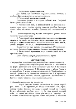 1. Родительный принадлежности.
        Дом родителей находится напротив аптеки. Тетради и
учебники Татьяны лежат на письменном столе.
        2. Родительный определительный.
        Президент фирмы – женщина средних лет. Старший
брат – учитель биологии.
        3. Родительный меры и совокупности (со словами кило-
грамм, литр, метр, стакан, ложка, тарелка, коробка, бутылка,
много, мало, несколько, немного, большинство, меньшинство и
др.).
        Светлана купила литр молока и килограмм брынзы. Мама
положила в суп ложку соли.
        4. Родительный количества (после числительных два, три,
четыре и составных числительных, оканчивающихся на два, три,
четыре, – единственное число; после числительных пять, шесть,
десять, двадцать, сто и т. д. – множественное число).
        В нашей группе три парня и семь девушек. На первом кур-
се учатся двадцать два студента и двадцать пять студенток.
        5. Родительный сравнения (при сравнительной степени
прилагательных).
         рат старше сестры. Девушка красивее парня.

                        УПРАЖНЕНИЯ
1. Определите значения родительного падежа у выделенных слов.
       1. Председатель собрания просит тишины. 2. Специалисты
на фирме работают пять дней и отдыхают два дня. 3. Президент
фирмы требует дисциплины. 4. На парте лежат учебник Ивана и
словарь Нины. 5. Мария моложе своих сестёр. 6. Четырнадцатого
января в университете начинается зимняя сессия. 7. К празднику
надо купить мяса, колбасы, овощей, фруктов и бутылку вина. 8.
Разговор подруг коснулся экзаменационной сессии.

2. Допишите окончания, где это нужно.
        1. Город Вятские Поляны расположен на правом берегу
рек... Вятк... . 2. По преданию, на исходе шестнадцат... век... чудо-
творец Трифон Вятский, спускаясь со своей братией по течению
Вятк..., облюбовал низовье рек... . 3. За годы второй мировой
войн... на заводе выпустили около трёх миллион... автомат... . 4.
Сложное автоматическое оружие можно выпускать с помощью


                                                        стр. 137 из 398
 