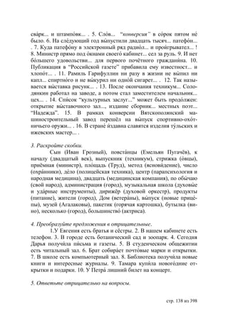 сварк... и штамповк... . 5. Слов... “конверсия” в сорок пятом не
было. 6. На следующий год выпустили двадцать тысяч... патефон...
. 7. Куда патефону в электронный ряд радиол... и проигрывател... !
8. Министр прямо под окнами своего кабинет... сел за руль. 9. И нет
большего удовольстви... для первого почётного гражданина. 10.
Публикация в “Российской газете” прибавила ему известност... и
хлопот... . 11. Рамиль Гарифуллин ни разу в жизни не выпил ни
капл... спиртного и не выкурил ни одной сигарет... . 12. Так назы-
вается выставка рисунк... . 13. После окончания техникум... Соло-
дянкин работал на заводе, а потом стал заместителем начальник...
цех... . 14. Список “культурных заслуг...” может быть продолжен:
открытие выставочного зал..., издание сборник... местных поэт...
“Надежда”. 15. В рамках конверсии Вятскополянский ма-
шиностроительный завод перешёл на выпуск спортивно-охот-
ничьего оружи... . 16. В стране издавна славятся изделия тульских и
ижевских мастер... .

3. Раскройте скобки.
        Сын (Иван Грозный), повстанцы (Емельян Пугачёв), к
началу (двадцатый век), выпускник (техникум), стрижка (овцы),
приёмная (министр), площадь (Труд), метод (ясновидение), число
(охранники), дело (полицейская техника), центр (парапсихология и
народная медицина), двадцать (медицинская компания), по обычаю
(свой народ), администрация (город), музыкальная школа (духовые
и ударные инструменты), дирижёр (духовой оркестр), продукты
(питание), жители (город), Дом (ветераны), выпуск (новые прице-
пы), музей (Агалаковы), пакетик (горячая картошка), бутылка (ви-
но), несколько (город), большинство (актриса).

4. Преобразуйте предложения в отрицательные.
       1.У Евгения есть братья и сёстры. 2. В нашем кабинете есть
телефон. 3. В городе есть ботанический сад и зоопарк. 4. Сегодня
Дарья получила письма и газеты. 5. В студенческом общежитии
есть читальный зал. 6. Брат собирает почтовые марки и открытки.
7. В школе есть компьютерный зал. 8. Библиотека получила новые
книги и интересные журналы. 9. Тамара купила новогодние от-
крытки и подарки. 10. У Петра лишний билет на концерт.

5. Ответьте отрицательно на вопросы.


                                                      стр. 138 из 398
 