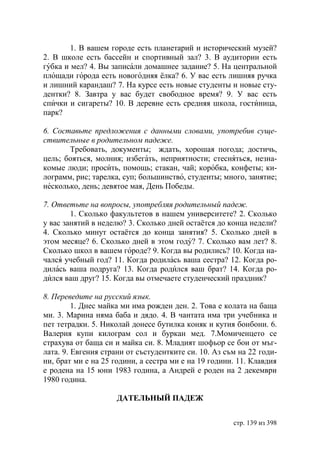 1. В вашем городе есть планетарий и исторический музей?
2. В школе есть бассейн и спортивный зал? 3. В аудитории есть
губка и мел? 4. Вы записали домашнее задание? 5. На центральной
площади города есть новогодняя ёлка? 6. У вас есть лишняя ручка
и лишний карандаш? 7. На курсе есть новые студенты и новые сту-
дентки? 8. Завтра у вас будет свободное время? 9. У вас есть
спички и сигареты? 10. В деревне есть средняя школа, гостиница,
парк?

6. Составьте предложения с данными словами, употребив суще-
ствительные в родительном падеже.
       Требовать, документы; ждать, хорошая погода; достичь,
цель; бояться, молния; избегать, неприятности; стесняться, незна-
комые люди; просить, помощь; стакан, чай; коробка, конфеты; ки-
лограмм, рис; тарелка, суп; большинство, студенты; много, занятие;
несколько, день; девятое мая, День Победы.

7. Ответьте на вопросы, употребляя родительный падеж.
        1. Сколько факультетов в нашем университете? 2. Сколько
у вас занятий в неделю? 3. Сколько дней остаётся до конца недели?
4. Сколько минут остаётся до конца занятия? 5. Сколько дней в
этом месяце? 6. Сколько дней в этом году? 7. Сколько вам лет? 8.
Сколько школ в вашем городе? 9. Когда вы родились? 10. Когда на-
чался учебный год? 11. Когда родилась ваша сестра? 12. Когда ро-
дилась ваша подруга? 13. Когда родился ваш брат? 14. Когда ро-
дился ваш друг? 15. Когда вы отмечаете студенческий праздник?

8. Переведите на русский язык.
         1. Днес майка ми има рожден ден. 2. Това е колата на баща
ми. 3. Марина няма баба и дядо. 4. В чантата има три учебника и
пет тетрадки. 5. Николай донесе бутилка коняк и кутия бонбони. 6.
Валерия купи килограм сол и буркан мед. 7.Момиченцето се
страхува от баща си и майка си. 8. Младият шофьор се бои от мъг-
лата. 9. Евгения страни от състудентките си. 10. Аз съм на 22 годи-
ни, брат ми е на 25 години, а сестра ми е на 19 години. 11. Клавдия
е родена на 15 юни 1983 година, а Андрей е роден на 2 декември
1980 година.

                     ДАТЕЛЬНЫЙ ПАДЕЖ


                                                      стр. 139 из 398
 