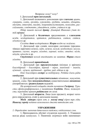 Вопросы: кому? чему?
        I. Дательный приглагольный.
        1. Дательный косвенного дополнения при глаголах врать,
говорить, лгать, грозить, угрожать, грубить, мешать, обещать,
обучать, отвечать, писать, покровительствовать, помогать, рас-
сказывать, советовать, удивляться, учить, учиться и др.
        Пётр пишет письмо брату. Дмитрий Иванович учит де-
тей музыке.
        2. Дательный в безличных предложениях с глаголами
везёт, нездоровится, нравится, работается, снится, спится,
хочется и др.
        Сегодня Анне нездоровится. Игорю везёт на экзамене.
        3. Дательный при словах категории состояния (предика-
тивных наречиях) можно, надо, нужно, нельзя, необходимо весело,
приятно, скучно, жарко, холодно, хорошо, плохо, стыдно негде,
некуда, некогда и др.
        Студентам нельзя опаздывать на занятия. Марии стало
холодно.
        II. Дательный приимённый.
        1. Дательный при прилагательных (полных и кратких)
благодарный – благодарен, верный – верен, знакомый – знаком,
нужный – нужен, преданный – предан рад, обязан и др.
        Олег благодарен сестре за поддержку. Ребята очень рады
каникулам.
        2. Дательный при существительных памятник, монумент,
привет, слава. При неодушевлённых существительных памятник
употребляется с родительным падежом.
        На центральной площади стоит памятник Гагарину. Тури-
сты сфотографировались у памятника Свободы. Нина, пожалуй-
ста, передайте привет родителям от меня.
        3. Дательный возраста. Лицо (или предмет), возраст кото-
рого определяется, стоит в дательном падеже.
        Моей матери сорок лет, а моему отцу сорок три года.
Нашему городу недавно исполнилось двести пятьдесят лет.

                        УПРАЖНЕНИЯ
1. Определите значения дательного падежа у выделенных слов.
       1. Преподаватель обучает студентов переводу. 2. Учащиеся
всегда рады каникулам. 3. Памятник жертвам войн напоминает


                                                    стр. 140 из 398
 