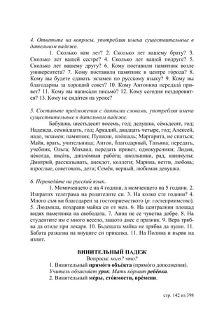 4. Ответьте на вопросы, употребляя имена существительные в
дательном падеже.
        1. Сколько вам лет? 2. Сколько лет вашему брату? 3.
Сколько лет вашей сестре? 4. Сколько лет вашей подруге? 5.
Сколько лет вашему другу? 6. Кому поставили памятник возле
университета? 7. Кому поставили памятник в центре города? 8.
Кому вы будете сдавать экзамен по русскому языку? 9. Кому вы
благодарны за хороший совет? 10. Кому Антонина передала при-
вет? 11. Кому вы написали письмо? 12. Кому сегодня нездоровит-
ся? 13. Кому не сидится на уроке?

5. Составьте предложения с данными словами, употребляя имена
существительные в дательном падеже.
        Бабушка, шестьдесят восемь, год; дедушка, семьдесят, год;
Надежда, семнадцать, год; Аркадий, двадцать четыре, год; Алексей,
надо, экзамен; памятник, Пушкин, площадь; Маргарита, не спаться;
Майя, врать, учительница; Антон, благодарный, Татьяна; передать,
учебник, Ольга; Михаил, передать привет, однокурсники; Лидия,
некогда, писать, дипломная работа; школьники, рад, каникулы;
Дмитрий, рассказывать, анекдот, коллеги; Марина, везти, любовь;
взрослые, советовать, дети; Семён, верный, любимая девушка.

6. Переведите на русский язык.
        1. Момиченцето е на 4 години, а момченцето на 5 години. 2.
Изпратих телеграма на родителите си. 3. На колко сте години? 4.
Много съм ви благодарен за гостоприемството (р. гостеприимство).
5. Людмила, поздрави майка си от мен. 6. На централния площад
видях паметника на свободата. 7. Анна не се чувства добре. 8. На
студентите им е много весело, защото днес е празник. 9. Вера тряб-
ва да отиде при лекаря. 10. Бъдещата майка не трябва да пуши. 11.
Бабата разказва на внуците си приказка. 11. На Полина и върви на
изпит.

                  ВИНИТЕЛЬНЫЙ ПАДЕЖ
                     Вопросы: кого? что?
       1. Винительный прямого об екта (прямого дополнения).
       Учитель объясняет урок. Мать кормит ребёнка.
       2. Винительный меры, стоимости, времени.


                                                     стр. 142 из 398
 