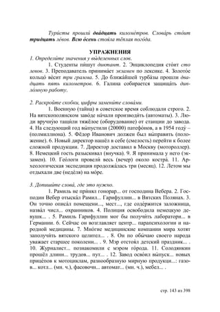 Туристы прошли двадцать километров. Словарь стоит
тридцать левов. Всю осень стояла тёплая погода.

                        УПРАЖНЕНИЯ
1. Определите значения у выделенных слов.
        1. Студенты пишут диктант. 2. Энциклопедия стоит сто
левов. 3. Преподаватель принимает экзамен по лексике. 4. Золотое
кольцо весит три грамма. 5. До ближайшей турбазы прошли два-
дцать пять километров. 6. Галина собирается защищать дип-
ломную работу.

2. Раскройте скобки, цифры замените словами.
        1. Военную (тайна) в советское время соблюдали строго. 2.
На вятскополянском заводе начали производить (автоматы). 3. Лю-
ди вручную тащили тяжёлое (оборудование) от станции до завода.
4. На следующий год выпустили (20000) патефонов, а в 1954 году –
(полмиллиона). 5. Фёдор Иванович должен был выправить (поло-
жение). 6. Новый директор нашёл в себе (смелость) перейти к более
сложной продукции. 7. Директор доставил в Москву (мотороллер).
8. Немецкий гость разыскивал (внучка). 9. Я принимала у него (эк-
замен). 10. Геологи провели весь (вечер) около костра. 11. Ар-
хеологическая экспедиция продолжалась три (месяц). 12. Летом мы
отдыхали две (неделя) на море.

3. Допишите слова, где это нужно.
         1. Рамиль не принял гонорар... от господина Вебера. 2. Гос-
подин Вебер отыскал Рамил... Гарифуллин... в Вятских Полянах. 3.
Он точно описал помещени..., мест..., где содержится заложница,
назвал числ... охранников. 4. Полиция освободила немецкую де-
вушк... . 5. Рамиль Гарифуллин мог бы получить лаборатори... в
Германии. 6. Сейчас он возглавляет центр... парапсихологии и на-
родной медицины. 7. Многие медицинские компании мира хотят
заполучить вятского целител... . 8. Он по обычаю своего народа
уважает старшее поколени... . 9. Мэр отстоял детский праздник... .
10. Журналист... познакомили с мэром города. 11. Солодянкин
прошёл длинн... трудов... пут... . 12. Завод освоил выпуск... новых
прицепов к мотоциклам, разнообразную мирную продукци...: газо-
в... котл... (мн. ч.), фасовочн... автомат... (мн. ч.), мебел... .



                                                       стр. 143 из 398
 