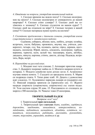 4. Ответьте на вопросы, употребляя винительный падеж.
       1. Сколько времени вы ждали поезд? 2. Сколько килограм-
мов вы весите? 3. Сколько километров от университета до вашей
квартиры? 4. Сколько стоит словарь? 5. Сколько дней вы го-
товились к экзамену? 6. Сколько студентов на вашем курсе? 7.
Сколько дней вы отдыхали на море? 8. Сколько человек в вашей
семье? 9. Сколько материала нужно купить на костюм?

5. Составьте предложения с данными словами, употребляя имена
существительные в винительном падеже.
        Садовник, собирать, яблоки; мать, любить, дочери; хозяйка,
встречать, гости; бабушка, провожать, внучка; мы, учиться, уни-
верситет, четыре, год; Зоя, поливать, цветы; город, деревня, шест-
надцать, километр; рий, весить, семдесять, килограмм; турбаза,
вершина, туристы, идти, целый час; пассажиры, ждать, автобус,
двадцать, минута; картина, стоить, двести, доллар; Надежда, встре-
тить, Вера, метро.

6. Переведите на русский язык.
         1. Младият поет чете стихове. 2. Аптекарят приготвя лекар-
ство. 3. Дъщерите посрещат майка си. 4. Момчето нахрани кучето и
котарака. 5. Младото семейство купи детско легло. 6. Астрономът
изучава новата комета. 7. Съседите си продадоха колата. 8. Мария
си подрежда стаята. 9. Татко реже хляб. 10. Децата с удоволствие
ядят сладолед. 11. Художникът нарисува дъщеря си (дъщерите си).
12. Николай изпраща приятеля си (приятелите си). 13. Журито
награди спортиста (спортистката, спортистите) със златен медал.
14. Този костюм струва 30 лева. 15. Разстоянието от столицата до
морето е 500 километра. 16. Човалът тежи 25 килограма.

                  ТВОРИТЕЛЬНЫЙ ПАДЕЖ
                      Вопросы: кем? чем?
       I. Творительный приглагольный.
       1. Творительный при глаголах быть, владеть, гордиться,
дорожить, заведовать, заниматься, интересоваться, ко-
мандовать, любоваться, называться, обладать, остаться, ос-
таваться, пользоваться, работать, рисковать, руководить,
стать, торговать, управлять, являться и др.



                                                      стр. 144 из 398
 