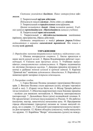 Светлана увлекается балетом. Павел интересуется кос-
мосом.
       2. Творительный орудия действия.
       Пейзажист пишет кистью. Люди едят суп ложкой.
       3. Творительный в страдательных конструкциях.
         веты поливаются Анной. (Анна поливает цветы). Учеб-
ник написан преподавателем. (Преподаватель написал учебник).
       II. Творительный приглагольный.
       1. Творительный с обстоятельственными значениями
(времени, пространства, образа действия).
       Охотники отправились в тайгу ранним утром.Ребята
поднимаются к вершине каменистой тропинкой. Мы пошли в
театр всей группой.

                       УПРАЖНЕНИЯ
1. Определите значения творительного падежа у выделенных слов.
       1.   ноша интересуется спортом. 2. Аисты прилетели в
наши места ранней весной. 3. Ирина Владимировна работает пере-
водчицей. 4. Геологи шли дремучим лесом. 5. Учебники выпус-
каются университетским издательством. 6. Парень поднимается
по лестнице быстрыми шагами. 7. Девушка пришила пуговицу (б.
копче) к рубашке тонкой иголкой и крепкой ниткой. 8. Картина
“Девятый вал” написана художником Айвазовским. 9. Портниха (б.
шивачка) кроит материал острыми ножницами.

2. Раскройте скобки.
        1. Город Вятские Поляны называют (жемчужина) Вятского
края. 2. Вятские Поляны стали крупным (село), которое торговало
(хлеб и лес). 3. (Герои) тогда были все. 4. Фёдор Трещёв работал
тогда (технолог). 5. (Палочка-выручалочка) стали боковые прицепы
– коляски для ижевских мотоциклов. 6. Министр заинтересовался
(мотороллер). 7. Дальнейшее было (дело) полицейской техники. 8.
Он предпочитает остаться (мусульманин) из России. 9. Он работал
(наладчик, мастер, заместитель) начальника цеха. 10. Предприятия
города обеспечивают (продукты) питания не только жителей го-
рода, но и северян. 11. Городской (достопримечательность) являет-
ся Дом ветеранов. 12. Нужно обладать (смелость), чтобы выпускать
это оружие. 13. Карабины “Вепрь” пользовались (успех) на между-



                                                    стр. 145 из 398
 