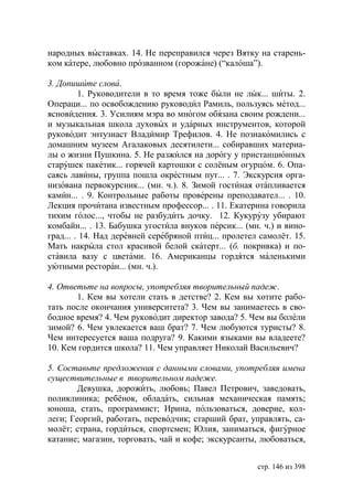 народных выставках. 14. Не переправился через Вятку на старень-
ком катере, любовно прозванном (горожане) (“калоша”).

3. Допишите слова.
         1. Руководители в то время тоже были не лык... шиты. 2.
Операци... по освобождению руководил Рамиль, пользуясь метод...
ясновидения. 3. Усилиям мэра во многом обязана своим рождени...
и музыкальная школа духовых и ударных инструментов, которой
руководит энтузиаст Владимир Трефилов. 4. Не познакомились с
домашним музеем Агалаковых десятилети... собиравших материа-
лы о жизни Пушкина. 5. Не разжился на дорогу у пристанционных
старушек пакетик... горячей картошки с солёным огурцом. 6. Опа-
саясь лавины, группа пошла окрестным пут... . 7. Экскурсия орга-
низована первокурсник... (мн. ч.). 8. Зимой гостиная отапливается
камин... . 9. Контрольные работы проверены преподавател... . 10.
Лекция прочитана известным профессор... . 11. Екатерина говорила
тихим голос..., чтобы не разбудить дочку. 12. Кукурузу убирают
комбайн... . 13. Бабушка угостила внуков персик... (мн. ч.) и вино-
град... . 14. Над деревней серебряной птиц... пролетел самолёт. 15.
Мать накрыла стол красивой белой скатерт... (б. покривка) и по-
ставила вазу с цветами. 16. Американцы гордятся маленькими
уютными ресторан... (мн. ч.).

4. Ответьте на вопросы, употребляя творительный падеж.
       1. Кем вы хотели стать в детстве? 2. Кем вы хотите рабо-
тать после окончания университета? 3. Чем вы занимаетесь в сво-
бодное время? 4. Чем руководит директор завода? 5. Чем вы болели
зимой? 6. Чем увлекается ваш брат? 7. Чем любуются туристы? 8.
Чем интересуется ваша подруга? 9. Какими языками вы владеете?
10. Кем гордится школа? 11. Чем управляет Николай Васильевич?

5. Составьте предложения с данными словами, употребляя имена
существительные в творительном падеже.
        Девушка, дорожить, любовь; Павел Петрович, заведовать,
поликлиника; ребёнок, обладать, сильная механическая память;
юноша, стать, программист; Ирина, пользоваться, доверие, кол-
леги; Георгий, работать, переводчик; старший брат, управлять, са-
молёт; страна, гордиться, спортсмен; лия, заниматься, фигурное
катание; магазин, торговать, чай и кофе; экскурсанты, любоваться,


                                                      стр. 146 из 398
 