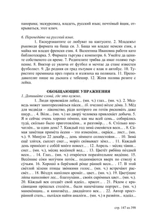 панорама; экскурсовод, владеть, русский язык; почтовый ящик, от-
крываться, этот ключ.

6. Переведите на русский язык.
        1. Екскурзиантите се любуват на кактусите. 2. Младежът
ръководи фирмата на баща си. 3. Баща ми владее немски език, а
майка ми владее френски език. 4. Валентина Ивановна работи като
библиотекарка. 5. Фирмата търгува с компютри. 6. Умейте да цени-
те собственото си време. 7. Родителите трябва да имат голямо тър-
пение. 8. Виктор се увлича от футбол и мечтае да стане известен
футболист. 9. До родния си град пътувам с влак и автобус. 10. Ту-
ристите преминаха през гората и излязоха на поляната. 11. Препо-
давателят пише на дъската с тебешир. 12. Женя полива розите с
лейка.

                 ОБОБЩАЮЩИЕ УПРАЖНЕНИЯ
1. Допишите слова, где это нужно.
          1. Люди провожали лебед... (мн. ч.) глаз... (мн. ч.). 2. Мед-
ведь может заинтересоваться пасек... (б. пчелин) возле дома. 3. Мёд
для медведя – лакомство, ради которого он готов рисковать даже
шкур... . 4. Волк... (мн. ч.) ко двору человека привлекает добыча. 5.
Я и сейчас очень хорошо помню, как мы всей семь... собирались
туда, сколько было приготовлени... и разговор... . 6. Столько впе-
чатлен... за один день! 7. Каждый год зима сменяется весн... . 8. Са-
мая заметная примета осени – это изменени... окраск... лист... (мн.
ч.). 9. Минуло 22 декабр..., день зимнего солнестояни... . 10. Зима
ещё злится, сыплет снег..., мороз сковывает земл... . 11. Каждый
день приносит с собой много новост... . 12. Апрель – месяц таяни...
снег... (мн. ч.), месяц весенней вод... . 13. Цветёт рябина поздней
весн... . 14. Глаз... (мн. ч.) откроется поразительное видение. 15.
Весенние соки могучим поток... поднимаются вверх по стволу к
сучьям. 16. Хорошо в берёзовой роще ранней весн... . 17. В этой
светлой зелени птицы звонкими голос... (мн. ч.) встречают рас-
свет... . 18. Воздух наполнен аромат... цвет... (мн. ч.). 19. Цветущие
липы наполняют лес... благоухани... своих скромных цвет... (мн. ч.).
20. Каждый век создаёт свой идеал... красот... . 21. Рядом с кра-
савицами прошлых столети... были напечатаны портрет... (мн. ч.)
манекенщиц... и кинозвёзд... двадцатого век... . 22. Автор прост-
ранной стать... пытался найти аналоги... (мн. ч.) в развити... идеал...


                                                         стр. 147 из 398
 