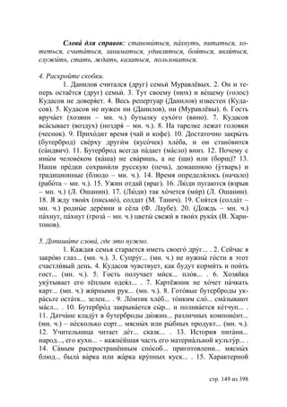 Слова для справок: становиться, пахнуть, питаться, хо-
теться, считаться, заниматься, удивляться, бояться, являться,
служить, стать, ждать, казаться, пользоваться.

4. Раскройте скобки.
         1. Данилов считался (друг) семьи Муравлёвых. 2. Он и те-
перь остаётся (друг) семьи. 3. Тут своему (нюх) и вещему (голос)
Кудасов не доверяет. 4. Весь репертуар (Данилов) известен (Куда-
сов). 5. Кудасов не нужен ни (Данилов), ни (Муравлёвы). 6. Гость
вручает (хозяин – мн. ч.) бутылку сухого (вино). 7. Кудасов
всасывает (воздух) (ноздря – мн. ч.). 8. На тарелке лежат головки
(чеснок). 9. Приходит время (чай и кофе). 10. Достаточно закрыть
(бутерброд) сверху другим (кусочек) хлеба, и он становится
(сандвич). 11. Бутерброд всегда падает (масло) вниз. 12. Почему с
иным человеком (каша) не сваришь, а не (щи) или (борщ)? 13.
Наши предки сохранили русскую (печь), домашнюю (утварь) и
традиционные (блюдо – мн. ч.). 14. Время определялось (начало)
(работа – мн. ч.). 15. Ужин отдай (враг). 16. Люди пугаются (взрыв
– мн. ч.) (Л. Ошанин). 17. (Люди) так хочется (мир) (Л. Ошанин).
18. Я жду твоих (письмо), солдат (М. Танич). 19. Снятся (солдат –
мн. ч.) родные деревни и сёла (Ф. Лаубе). 20. (Дождь – мн. ч.)
пахнут, пахнут (гроза – мн. ч.) цветы свежи в твоих руках (В. Хари-
тонов).

5. Допишите слова, где это нужно.
         1. Каждая семья старается иметь своего друг... . 2. Сейчас я
закрою глаз... (мн. ч.). 3. Супруг... (мн. ч.) не нужны гости в этот
счастливый день. 4. Кудасов чувствует, как будут кормить и поить
гост... (мн. ч.). 5. Гость получает миск... плов... . 6. Хозяйка
укутывает его тёплым одеял... . 7. Картёжник не хочет пачкать
карт... (мн. ч.) жирными рук... (мн. ч.). 8. Готовые бутерброды ук-
расьте остатк... зелен... . 9. Ломтик хлеб... тонким сло... смазывают
масл... . 10. Бутерброд закрывается сыр... и поливается кетчуп... .
11. Датчане кладут в бутерброды дюжин... различных компонент...
(мн. ч.) – несколько сорт... мясных или рыбных продукт... (мн. ч.).
12. Учительница читает дет... сказк... . 13. История питани...
народ..., его кухн... – важнейшая часть его материальной культур... .
14. Самым распространённым способ... приготовлени... мясных
блюд... была варка или жарка крупных куск... . 15. Характерной


                                                        стр. 149 из 398
 
