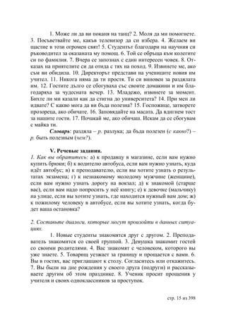 1. Може ли да ви поканя на танц? 2. Моля да ми помогнете.
3. Посъветвайте ме, какъв телевизор да си избера. 4. Желаем ви
щастие в този огромен свят! 5. Студентът благодари на научния си
ръководител за оказаната му помощ. 6. Той се обръща към колегите
си по фамилия. 7. Вчера се запознах с един интересен човек. 8. От-
казах на приятелите си да отида с тях на поход. 9. Извинете ме, ако
съм ви обидила. 10. Директорът представи на учениците новия им
учител. 11. Никога няма да ти простя. Ти си виновен за раздялата
им. 12. Гостите дълго се сбогуваха със своите домакини и им бла-
годаряха за чудесната вечер. 13. Младежо, извинете за момент.
Бихте ли ми казали как да стигна до университета? 14. При мен ли
идвате? С какво мога да ви бъда полезна? 15. Госпожице, затворете
прозореца, ако обичате. 16. Заповядайте на масата. Да вдигнем тост
за нашите гости. 17. Почакай ме, ако обичаш. Искам да се сбогувам
с майка ти.
        Словарь: раздяла – р. разлука; да бъда полезен (с какво?) –
р. быть полезным (чем?).

         V. Речевые задания.
1. Как вы обратитесь: а) к продавцу в магазине, если вам нужно
купить брюки; б) к водителю автобуса, если вам нужно узнать, куда
идëт автобус; в) к преподавателю, если вы хотите узнать о резуль-
татах экзамена; г) к незнакомому молодому мужчине (женщине),
если вам нужно узнать дорогу на вокзал; д) к знакомой (старше
вас), если вам надо попросить у неë книгу; е) к девочке (мальчику)
на улице, если вы хотите узнать, где находится нужный вам дом; ж)
к пожилому человеку в автобусе, если вы хотите узнать, когда бу-
дет ваша остановка?

2. Составьте диалоги, которые могут произойти в данных ситуа-
циях.
        1. Новые студенты знакомятся друг с другом. 2. Препода-
ватель знакомится со своей группой. 3. Девушка знакомит гостей
со своими родителями. 4. Вас знакомят с человеком, которого вы
уже знаете. 5. Товарищ уезжает за границу и прощается с вами. 6.
Вы в гостях, вас приглашают к столу. Согласитесь или откажитесь.
7. Вы были на дне рождения у своего друга (подруги) и рассказы-
ваете другим об этом празднике. 8. Ученик просит прощения у
учителя и своих одноклассников за проступок.


                                                       стр. 15 из 398
 