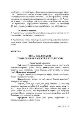 особенност... русской кухн... было использование орехового масл...
. 16. Самобытные приёмы национальной кухн... вырабатываются
многовековой человеческой практик... . 17. Употребление горчиц...
не всегда соответствовало современному назначени... . 18. Русско-
му человек... даже трудно себе представить другой режим питани...
. 19. Время обед... определялось положени... солнц... на небосводе.
20. Эти обряды соответствовали потребност... (мн. ч.) обществ... .

        VI. Речевые задания.
1. Расскажите о городе Вятские Поляны, используя слова и слово-
сочетания из предыдущих упражнений.

2. Расскажите о том, какие промышленные предприятия работа-
ют в вашем городе (вашей области) и какую продукцию они выпус-
кают.


УРОК № 8

               ТЕМА: ЕДА. ПИТАНИЕ
       УПОТРЕБЛЕНИЕ ПАДЕЖЕЙ С ПРЕДЛОГАМИ

                      Лексический минимум
        Едá, пища. Есть/съесть (что?), питаться несов. (как? чем?),
кормить/накормить (кого? чем?), пить/выпить (что?). Прого-
лодáться сов., голóдный, гóлод. Жажда, хочется пить (б. жаден
съм!). Приятного аппетита!
        Зáвтрак, завтракать/позавтракать. Обéд, обедать/пообедать.
Ужин, ýжинать/поýжинать.
        Блюдо (первое, второе, третье), десерт. Брать/взять (что?)
на первое, на десерт,… .
        Закуска, салат, суп (борщ, щи, ухá), котлеты (ед. котлета),
шницель, шашлык, голубцы (ед. голубéц), гарнир, каша, пюре ср.
нескл., картофель м. (разг. картошка), соус, компот, чай, кóфе м.
нескл., какао ср. нескл., сок, морóженое. Конфеты (ед. конфета),
шоколад. Пирог, пирожóк, печéнье, торт, пирóжное, блинчики (ед.
блинчик), кекс, вафли (ед. вафля).
        Продукты. Мукá, крупá, рис, гречка, вермишéль ж.,
лапшá, макароны мн. Хлеб, булка.


                                                      стр. 150 из 398
 