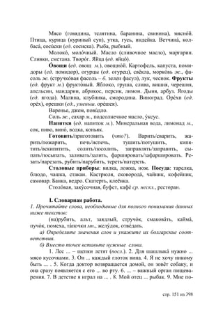 Мясо (говядина, телятина, баранина, свинина), мяснóй.
Птица, курица (куриный суп), утка, гусь, индейка. Ветчинá, кол-
басá, сосúски (ед. сосиска). Рыба, рыбный.
        Молокó, молóчный. Масло (сливочное масло), маргарин.
Сливки, сметана. Творóг. Яйца (ед. яйцó).
        Óвощи (ед. овощ м.), овощнóй. Картофель, капуста, поми-
доры (ед. помидор), огурцы (ед. огурец), свëкла, моркóвь ж., фа-
соль ж. (стручкóвая фасоль – б. зелен фасул), лук, чеснок. Фрукты
(ед. фрукт м.) фруктóвый. Яблоко, груша, слива, вишня, черешня,
апельсин, мандарин, абрикос, персик, лимон. Дыня, арбуз. Ягоды
(ед. ягода). Малина, клубника, смородина. Виноград. Орéхи (ед.
орéх), орешки (ед., уменьш. орéшек).
        Варенье, джем, повúдло.
        Соль ж., сахар м., подсолнечное масло, ýксус.
        Напитки (ед. напиток м.). Минеральная вода, лимонад м.,
сок, пиво, винó, водка, коньяк.
        Готовить/приготовить (что?). Варить/сварить, жа-
рить/пожарить,        печь/испечь,     тушить/потушить,        кипя-
тить/вскипятить, солить/посолить, заправлять/заправить, сы-
пать/посыпать, заливать/залить, фаршировать/зафаршировать. Ре-
зать/нарезать, рубить/нарубить, тереть/натереть.
        Столовые приборы: вилка, ложка, нож. Посуда: тарелка,
блюдо, чашка, стакан. Кастрюля, сковородá, чайник, кофейник,
самовар. Банка, ведро. Скатерть, клеëнка.
        Столóвая, закýсочная, буфет, кафé ср. нескл., ресторан.

         I. Словарная работа.
1. Прочитайте слова, необходимые для полного понимания данных
ниже текстов:
        (на)рубить, альт, заядлый, стручóк, смаковáть, каймá,
пучóк, помеха, тáпочки мн., желýдок, отвéдать.
    а) Определите значения слов и укажите их болгарские соот-
ветствия.
    б) Вместо точек вставьте нужные слова.
        1. Лес ... – щепки летят (посл.). 2. Для шашлыкá нужно ...
мясо кусочками. 3. Он ... каждый глоток вина. 4. Я не хочу никому
быть ... . 5. Когда доктор возвращается домой, он зовëт собаку, и
она сразу появляется с его ... во рту. 6. ... – важный орган пищева-
рения. 7. В детстве я играл на ... . 8. Мой отец ... рыбак. 9. Мне по-


                                                        стр. 151 из 398
 