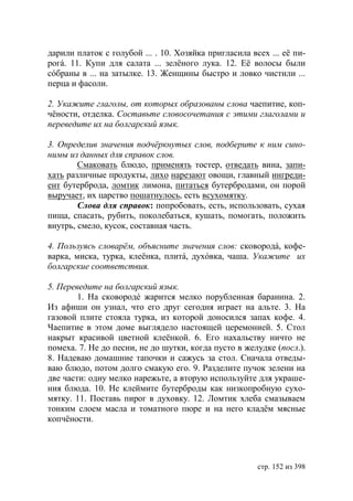 дарили платок с голубой ... . 10. Хозяйка пригласила всех ... еë пи-
рогá. 11. Купи для салата ... зелëного лука. 12. Еë волосы были
сóбраны в ... на затылке. 13. Женщины быстро и ловко чистили ...
перца и фасоли.

2. Укажите глаголы, от которых образованы слова чаепитие, коп-
чёности, отделка. Составьте словосочетания с этими глаголами и
переведите их на болгарский язык.

3. Определив значения подчëркнутых слов, подберите к ним сино-
нимы из данных для справок слов.
        Смаковать блюдо, применять тостер, отведать вина, запи-
хать различные продукты, лихо нарезают овощи, главный ингреди-
ент бутерброда, ломтик лимона, питаться бутербродами, он порой
выручает, их царство пошатнулось, есть всухомятку.
        Слова для справок: попробовать, есть, использовать, сухая
пища, спасать, рубить, поколебаться, кушать, помогать, положить
внутрь, смело, кусок, составная часть.

4. Пользуясь словарëм, объясните значения слов: сковородá, кофе-
варка, миска, турка, клеëнка, плитá, духóвка, чаша. Укажите их
болгарские соответствия.

5. Переведите на болгарский язык.
        1. На сковородé жарится мелко порубленная баранина. 2.
Из афиши он узнал, что его друг сегодня играет на альте. 3. На
газовой плите стояла турка, из которой доносился запах кофе. 4.
Чаепитие в этом доме выглядело настоящей церемонией. 5. Стол
накрыт красивой цветной клеëнкой. 6. Его нахальству ничто не
помеха. 7. Не до песни, не до шутки, когда пусто в желудке (посл.).
8. Надеваю домашние тапочки и сажусь за стол. Сначала отведы-
ваю блюдо, потом долго смакую его. 9. Разделите пучок зелени на
две части: одну мелко нарежьте, а вторую используйте для украше-
ния блюда. 10. Не клеймите бутерброды как низкопробную сухо-
мятку. 11. Поставь пирог в духовку. 12. Ломтик хлеба смазываем
тонким слоем масла и томатного пюре и на него кладëм мясные
копчëности.




                                                       стр. 152 из 398
 