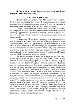 ІІ. Прочитайте тексты. Выполните задания к ним. Пере-
ведите их на болгарский язык.

                     1. АЛЬТИСТ ДАНИЛОВ
        Данилов считался другом семьи Муравлёвых. Он и был им.
Он и теперь остаётся другом семьи. В Москве каждая культурная
семья сегодня старается иметь своего друга. О том, что он демон и
имеет некоторые странности, кроме меня, никто не знает.
        Теперь Данилов бывает у Муравлёвых не часто. А прежде
по воскресеньям, если у него нé было дневного спектакля, Данилов
обедал у Муравлёвых. Приходил он с инструментом, имел для это-
го причины. Вот сейчас я закрою глаза и вспомню одно из таких
воскресений.
        ... В квартире Муравлёвых с утра хлопоты, там вкусно пах-
нет, в кастрюле ждёт своего часа мелко рýбленная барáнина, куп-
ленная на рынке, молодая стручкóвая фасоль вываливается из стек-
лянных банок на политые маслом скóвороды, и кофеварка возника-
ет на французской клеёнке кýхонного стола. Ах, какие ароматы
заполняют квартиру! А какие ароматы ожидаются! В этот день
никакой иной гость Муравлёвым не нужен. В особенности Кудасов
с женой. Но Кудасов чаще всего и приходит.
        На обеды, выпивки и чаепития у Кудасова особый нюх.
Стоит ему повести ноздрëй – и уж он сразу знает, у кого из его
знакомых какие куплены продукты и напитки и к какому часу их
выставят на стол. Ещё и скатерть не достали из шкафа, а Кудасов
уже едет на запах трамваем. Иногда он и ноздрй не ведëт, а просто
в душе его или в желудке звучит вещий голос и тихо так, словно
печальная тень Жизели1, зовёт куда-то. Чувствует Кудасов и то, как
сегодня будут кормить и поить гостей, и если будут кормить бедно
и невкусно, без перца, без конфет к чаю или без ветчины, то он
никуда и не едет. Но насчёт обедов для Данилова, да и ужинов и
завтраков, тоже у него никаких сомнений нет. Тут всё по высшему
классу! Тут как бы не опоздать и не дать угощениям остынуть. Тут
своему нюху и вещему голосу Кудасов не доверяет. Он с утра
смотрит в афишу театра и догадывается, играет ли сегодня Данилов
на своём альте или не играет. Весь репертуар Данилова ему изве-
стен. Обязательно Кудасов звонит в театр: “Не отменён ли сегодня
спектакль?” Кудасов знает, что Данилова будут кормить у Му-
равлёвых и в связи с отменой спектакля.


                                                     стр. 153 из 398
 