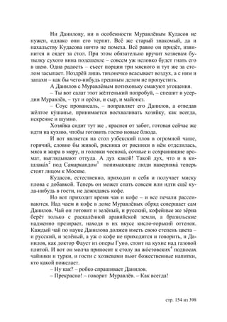 Ни Данилову, ни в особенности Муравлёвым Кудасов не
нужен, однако они его терпят. Всё же старый знакомый, да и
нахальству Кудасова ничто не помеха. Всё равно он придёт, изви-
нится и сядет за стол. При этом обязательно вручит хозяевам бу-
тылку сухого вина подешевле – совсем уж неловко будет гнать его
в шею. Одна радость – съест порции три мясного и тут же за сто-
лом засыпает. Ноздрëй лишь тихонечко всасывает воздух, а с ним и
запахи – как бы чего-нибудь грешным делом не пропустить.
        А Данилов с Муравлёвым потихоньку смакуют угощения.
        – Ты вот салат этот жёлтенький попробуй, – спешит в усер-
дии Муравлёв, – тут и орéхи, и сыр, и майонез.
        – Соус провансаль, – поправляет его Данилов, а отведав
жёлтое кýшанье, принимается восхваливать хозяйку, как всегда,
искренне и шумно.
        Хозяйка сидит тут же , краснея от забот, готовая сейчас же
идти на кухню, чтобы готовить гостю новые блюда.
        И вот является на стол узбекский плов в огромной чаше,
горячий, словно бы живой, рисинка от рисинки в нём отделилась,
мяса и жира в меру, и головки чеснокá, сочные и сохранившие аро-
мат, выглядывают оттуда. А дух какой! Такой дух, что и в ки-
шлакáх2 под Самаркандом3 понимающие люди навернякá теперь
стоят лицом к Москве.
        Кудасов, естественно, приходит в себя и получает миску
плова с добавкой. Теперь он может спать совсем или идти ещё ку-
да-нибудь в гости, не дожидаясь кофе.
        Но вот приходит время чая и кофе – и все печали рассеи-
ваются. Над чаем и кофе в доме Муравлёвых обряд совершает сам
Данилов. Чай он готовит и зелёный, и русский, кофейные же зёрна
берëт только с раскалённой аравийской земли, а бразильские
надменно презирает, находя в их вкусе кисло-горький оттенок.
Каждый чай по науке Данилова должен иметь свою степень цвета –
и русский, и зелёный, а уж о кофе не приходится и говорить, и Да-
нилов, как доктор Фауст из оперы Гуно, стоит на кухне над газовой
плитой. И вот он молча приносит к столу на жóстовских4 подносах
чайники и турки, и гости с хозяевами пьют божественные напитки,
кто какой пожелает.
        – Ну как? – робко спрашивает Данилов.
        – Прекрасно! – говорит Муравлёв. – Как всегда!



                                                     стр. 154 из 398
 