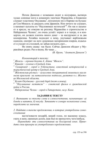 Потом Данилов с хозяевами сидит в полумраке, вытянув
худые длинные ноги в домашних тапочках Муравлёва, и блаженно
слушает пластинку Окуджавы5, кýпленную им в Париже на бульва-
ре Сен-Мишель за двадцать семь франков. Или ничего не слушает,
а напевает куплеты из “Неуловимых мстителей”6. Он так и засыпа-
ет в кресле, не ответив на реплику Муравлёва о строительстве в
Набережных Челнах7, он очень устаёт: играет и в театре, и в кон-
цертах, он должен платить много денег – за инструмент и за два
кооператива. Хозяйка подходит к нему, укутывает верблюжьим
одеялом, смотрит на него душевным материнским взором, вздыха-
ет и уходит из столовой, не забыв погасить свет...
        Но опять скажу: так было. Сейчас Данилов обедает у Му-
равлёвых редко. Раз в месяц. Не чаще ...
                                    (В. Орлов, “Альтист Данилов”)

        Комментарий к тексту:
1
  Жизель – героиня балета А. Адана “Жизель”.
2
  Кишлáк – селение в Средней Азии.
3
  Самарканд – город в Узбекистане, известный исторический и
туристический центр в Средней Азии.
4
  Ж стовская р спись – искусство декоративной живописи масля-
ными красками на металлических подносах, развитое в с. Жосто-
во Московской области.
5
   улат Окуджава – русский бард (поэт и певец).
6
   “Неуловимые мстители” – советский фильм о гражданской
войне в России.
7
  Нáбережные Челны – город в Татарстане, на р. Каме.

                     ЗАДАНИЯ К ТЕКСТУ
1. Выпишите из текста слова и словосочетания, называющие: а)
блюда и напитки, б) посуду. Запишите в словаре незнакомые слова,
определите их значения.

2. Найдите в тексте предложения, в которых употреблены слово-
сочетания:
        вести/повести ноздрëй, вещий голос, по высшему классу,
гнать в шею, грешным делом, (как бы) не пропустить чего-нибудь.
    Переведите эти словосочетания на болгарский язык. Приве-
дите свои примеры их употребления в предложениях.


                                                    стр. 155 из 398
 