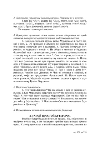 3. Запомните управление данных глаголов. Найдите их в тексте.
        Сесть (за что?), сидеть (за чем?), стоять (над чем? как?),
выставить (куда?), подавать (что? куда?), готовить (что? кому?
для кого?), брать (откуда?), звонить (куда? кому?).
    Составьте с ними предложения.

4. Проверьте, правильно ли вы поняли текст. Исправьте те пред-
ложения, которые не соответствуют содержанию текста.
        1. Данилов считался другом семьи Муравлëвых и часто бы-
вал у них. 2. Он приходил к друзьям по воскресеньям на обед, и
они всегда встречали его с радостью. 3. Радушно встречали Му-
равлëвы и Кудасова с женой. 4. На обеды и выпивки у Кудасова
был особый нюх – он всегда знал, у кого какие продукты куплены и
к какому часу их выставят на стол. 5. Они его терпят, так как он их
старый знакомый, да и его нахальству ничто не помеха. 6. После
того как Данилов съедал три порции мяснóго, он засыпал за сто-
лом, а Кудасов долго смаковал еду и разговаривал с хозяйкой. 7. В
доме готовилось много разной еды, и хозяйка всегда была готова
подавать на стол всë новые блюда. 8. Чай и кофе в доме Му-
равлëвых готовил сам Данилов. 9. Чай он готовил и зелëный, и
русский, кофе же предпочитал бразильский. 10. После того как
гости уходили, Муравлëв надевал тапочки, садился в кресло и слу-
шал пластинку Булата Окуджавы.

5. Ответьте на вопросы.
        1. Кто такой Данилов? Что вы узнали о нём из данного от-
рывка? 2. Как Муравлëвы встречали гостя? Что готовила хозяйка на
обед? 3. Кто ещë часто посещал Муравлëвых? Как он вёл себя в
гостях? Как относились к нему хозяева? 4. Расскажите, как прохо-
дил обед у Муравлëвых. 5. Чем можно объяснить отношение Му-
равлëвых к Данилову?

6. Перескажите текст от имени альтиста Данилова.

              2. ТАКОЙ ПРОСТОЙ БУТЕРБРОД
       Вообще бутербродами питаться вредно. Их, собственно, и
изобрели не как еду, а как лекарство, причём всего-нáвсего против
чумы. К этому причастен и некий священнослужитель, каноник из


                                                      стр. 156 из 398
 