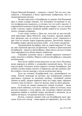 Торуни Николай Коперник – слышали о таком? Так что есть, ока-
зывается, у Коперника и более практичные изобретения, чем ге-
лиоцентрическая система.
        Но весь мир узнал о бутербродах от немцев. Ещё Владимир
Даль в своëм словаре пояснял, что бутерброд по-немецки то же,
что по-французски тартинка, и уточнял, что это хлеб с маслом. А
современный языковед Сергей Ожегов уже говорит, что это ломтик
хлеба с маслом, сыром, колбасой, рыбой, икрой (и не только). Что
делать, словари устаревают.
        А вот слова сандвич у Даля нет, хотя ещë до него англий-
ский аристократ Джон Монтегю, лорд Сандвич, заядлый картёж-
ник, придумал, как, не отходя от ломберного стола1, перекусить и
при этом не пачкать карты жирными руками. Достаточно закрыть
бутерброд сверху другим кусочком хлеба – и он станет сандвичем.
        Традиционный бутерброд. Как он порой выручает! К тому
же даёт огромный простор для фантазии. Главное в приготовлении
бутербродов – красота и разнообразие. Даже масло для него (теперь
чаще маргарин) есть объект вашего творчества.
        Смешайте полпачки масла с ложкой хорошего томатного
пюре, посолите и взбейте. Мажьте хлеб под бутерброды с мясными
копчёностями.
        Или пучок любой зелени разделите на две части. Половину
мелко нарежьте и взбейте с оставшейся полпачкой масла. Это под
сыр или рыбу. Остатком зелени украсьте готовые бутерброды. Для
особых случаев можно смолоть в кофемолке два-три сушёных гри-
ба и взбить в том же миксере с тем же количеством масла.
        Если вы готовите бутербродный стол, разнообразьте па-
литру. Ломтик помидора на ветчину, две четвертушки солёного
хрустящего огурчика на копчёную колбасу, тончайший ломтик
лимона на рыбу, кружок варëного яйца под горку икры, пëрышко
зеленого лука на паштет – мало что вкусно, даже по цвету красиво.
        А потом уж можно заниматься тонкой отделкой – мазок
хрена, капля майонеза, чуть-чуть горчицы, кайма из кетчупа, сюда
веточка петрушки, а туда укропа, две половинки чёрной маслины
аккуратно вдавúть в солёный творог, растёртый с чесноком, да не
забыть поглядеть, что раньше возьмут с подноса...
        Кстати, слишком свежий хлеб для бутербродов мало при-
годен. Если есть тостер – самое время его применить. Да и не обя-



                                                    стр. 157 из 398
 