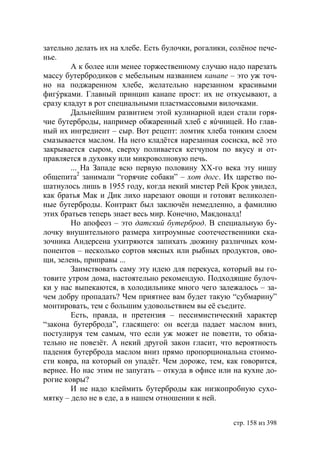 зательно делать их на хлебе. Есть булочки, рогалики, солёное пече-
нье.
        А к более или менее торжественному случаю надо нарезать
массу бутербродиков с мебельным названием канапе – это уж точ-
но на поджаренном хлебе, желательно нарезанном красивыми
фигýрками. Главный принцип канапе прост: их не откусывают, а
сразу кладут в рот специальными пластмассовыми вилочками.
        Дальнейшим развитием этой кулинарной идеи стали горя-
чие бутерброды, например обжаренный хлеб с яúчницей. Но глав-
ный их ингредиент – сыр. Вот рецепт: ломтик хлеба тонким слоем
смазывается маслом. На него кладётся нарезанная сосиска, всё это
закрывается сыром, сверху поливается кетчупом по вкусу и от-
правляется в духовку или микроволновую печь.
        ... На Западе всю первую половину ХХ-го века эту нишу
общепита2 занимали “горячие собаки” – хот догс. Их царство по-
шатнулось лишь в 1955 году, когда некий мистер Рей Крок увидел,
как братья Мак и Дик лихо нарезают овощи и готовят великолеп-
ные бутерброды. Контракт был заключён немедленно, а фамилию
этих братьев теперь знает весь мир. Конечно, Макдоналд!
        Но апофеоз – это датский бутерброд. В специальную бу-
лочку внушительного размера хитроумные соотечественники ска-
зочника Андерсена ухитряются запихать дюжину различных ком-
понентов – несколько сортов мясных или рыбных продуктов, ово-
щи, зелень, приправы ...
        Заимствовать саму эту идею для перекуса, который вы го-
товите утром дома, настоятельно рекомендую. Подходящие булоч-
ки у нас выпекаются, в холодильнике много чего залежалось – за-
чем добру пропадать? Чем приятнее вам будет такую “субмарину”
монтировать, тем с большим удовольствием вы её съедите.
        Есть, правда, и претензия – пессимистический характер
“закона бутерброда”, гласящего: он всегда падает маслом вниз,
постулируя тем самым, что если уж может не повезти, то обяза-
тельно не повезёт. А некий другой закон гласит, что вероятность
падения бутерброда маслом вниз прямо пропорциональна стоимо-
сти ковра, на который он упадёт. Чем дороже, тем, как говорится,
вернее. Но нас этим не запугать – откуда в офисе или на кухне до-
рогие ковры?
        И не надо клеймить бутерброды как низкопробную сухо-
мятку – дело не в еде, а в нашем отношении к ней.


                                                     стр. 158 из 398
 