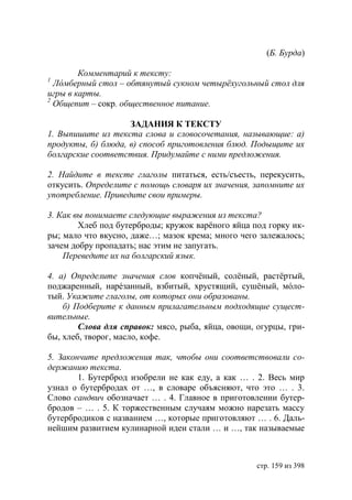 ( . урда)

        Комментарий к тексту:
1
  Л мберный стол – обтянутый сукном четырëхугольный стол для
игры в карты.
2
  Общепит – сокр. общественное питание.

                    ЗАДАНИЯ К ТЕКСТУ
1. Выпишите из текста слова и словосочетания, называющие: а)
продукты, б) блюда, в) способ приготовления блюд. Подыщите их
болгарские соответствия. Придумайте с ними предложения.

2. Найдите в тексте глаголы питаться, есть/съесть, перекусить,
откусить. Определите с помощь словаря их значения, запомните их
употребление. Приведите свои примеры.

3. Как вы понимаете следующие выражения из текста?
        Хлеб под бутерброды; кружок варëного яйца под горку ик-
ры; мало что вкусно, даже…; мазок крема; много чего залежалось;
зачем добру пропадать; нас этим не запугать.
    Переведите их на болгарский язык.

4. а) Определите значения слов копчёный, солёный, растёртый,
поджаренный, нарéзанный, взбитый, хрустящий, сушёный, мóло-
тый. Укажите глаголы, от которых они образованы.
    б) Подберите к данным прилагательным подходящие сущест-
вительные.
        Слова для справок: мясо, рыба, яйца, овощи, огурцы, гри-
бы, хлеб, творог, масло, кофе.

5. Закончите предложения так, чтобы они соответствовали со-
держанию текста.
        1. Бутерброд изобрели не как еду, а как … . 2. Весь мир
узнал о бутербродах от …, в словаре объясняют, что это … . 3.
Слово сандвич обозначает … . 4. Главное в приготовлении бутер-
бродов – … . 5. К торжественным случаям можно нарезать массу
бутербродиков с названием …, которые приготовляют … . 6. Даль-
нейшим развитием кулинарной идеи стали … и …, так называемые



                                                    стр. 159 из 398
 