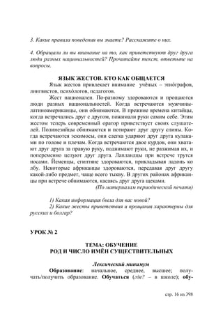 3. Какие правила поведения вы знаете? Расскажите о них.

4. Обращали ли вы внимание на то, как приветствуют друг друга
люди разных национальностей? Прочитайте текст, ответьте на
вопросы.

           ЯЗЫК ЖЕСТОВ. КТО КАК ОБЩАЕТСЯ
        Язык жестов привлекает внимание учёных – этнóграфов,
лингвистов, психóлогов, педагогов.
        Жест национален. По-разному здороваются и прощаются
люди разных национальностей. Когда встречаются мужчины-
латиноамериканцы, они обнимаются. В прежние времена китайцы,
когда встречались друг с другом, пожимали руки самим себе. Этим
жестом теперь современный оратор приветствует своих слушате-
лей. Полинезийцы обнимаются и потирают друг другу спины. Ко-
гда встречаются эскимосы, они слегка ударяют друг друга кулака-
ми по голове и плечам. Когда встречаются двое курдов, они хвата-
ют друг друга за правую руку, поднимают руки, не разжимая их, и
попеременно целуют друг друга. Лапландцы при встрече трутся
носами. Йеменцы, египтяне здороваются, прикладывая ладонь ко
лбу. Некоторые африканцы здороваются, передавая друг другу
какой-либо предмет, чаще всего тыкву. В других районах африкан-
цы при встрече обнимаются, касаясь друг друга щеками.
                          (По материалам периодической печати)

        1) Какая информация была для вас новой?
        2) Какие жесты приветствия и прощания характерны для
русских и болгар?


УРОК № 2

                 ТЕМА: ОБУЧЕНИЕ
       РОД И ЧИСЛО ИМЁН СУЩЕСТВИТЕЛЬНЫХ

                       Лексический минимум
        Образование: начальное, среднее, высшее; полу-
чать/получить образование. Обучаться (где? – в школе); обу-


                                                     стр. 16 из 398
 