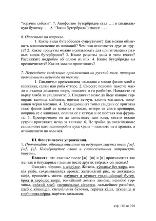 “горячие собаки”. 7. Апофеозом бутербродов стал …: в специаль-
ную булочку … . 8. “Закон бутерброда” гласит: … .

6. Ответьте на вопросы.
        1. Какие виды бутербродов существуют? Как можно объяс-
нить возникновение их названий? Чем они отличаются друг от дру-
га? 2. Какие продукты можно использовать для приготовления раз-
ных видов бутербродов? 3. Какие рецепты даны в этом тексте?
Расскажите подробно об одном из них. 4. Какие бутерброды вы
предпочитаете? Как их можно приготовить?

7. Переведите следующие предложения на русский язык, проверяя
правильность перевода по тексту.
        1. Сандвичът представлява намазана с масло филия хляб с
кашкавал, салам или риба отгоре. 2. Смесете половин пакетче мас-
ло с лъжица доматено пюре, посолете и го разбийте. Намажете го
върху хляба за сандвичите. 3. Сандвичът може да бъде изящно гар-
ниран: капчица майонеза, ивички кетчуп, клонче магданоз, поло-
винки черни маслини. 4. Традиционният топъл сандвич се приготвя
така: филия хляб се намазва с масло, отгоре се слага кренвирш,
покрива се с кашкавал, полива се с кетчуп и се поставя във фурна-
та. 5. Препоръчваме ви да заимствате тази идея, когато вкъщи
сутрин приготвяте нещо за хапване. 6. Не трябва да заклеймяваме
сандвичите като долнопробна суха храна – главното не е храната, а
отношението ни към нея.

      ІІІ. Фонетические упражнения.
1. Прочитайте, обращая внимание на редукцию гласных после [ж],
[ш], [ц]. Подчëркнутые слова и словосочетания затранскри-
бируйте.
      Помните, что гласные после [ж], [ш] и [ц] произносятся так
же, как и безударные гласные после других твëрдых согласных!
      Ожидать порцию, в желудке, Жизель, кушанье без жира, жи-
вая рыба, сохранившийся аромат, желтоватый рис, не дожидаясь
кофе, приносить молча, слушает и кушает традиционный бутер-
брод и хорошее пюре, тончайший ломтик лимона, немного гор-
чицы, свежий хлеб, специальные вилочки, дальнейшее развитие,
хлеб с яичницей, специальная булочка, горячая каша, луковица и
горошинка перца, нарезать кольцами.


                                                    стр. 160 из 398
 