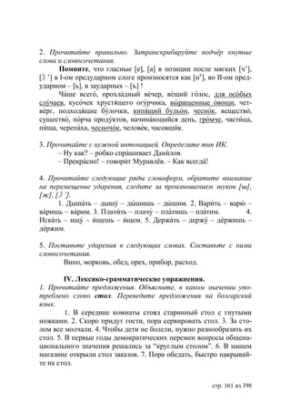 2. Прочитайте правильно. Затранскрибируйте подчëр кнутые
слова и словосочетания.
      Помните, что гласные [е], [а] в позиции после мягких [ч’],
[〙 в І-ом предударном слоге произносятся как [ие], во ІІ-ом пред-
   ’]
ударном – [ь], в заударных – [ъ] !
      Чаще всего, прохладный вечер, вещий голос, для особых
случаев, кусочек хрустящего огурчика, выращенные овощи, чет-
верг, подходящие булочки, кипящий бульон, чеснок, вещество,
существо, порча продуктов, начинающийся день, громче, частица,
пища, черепаха, чесночок, человек, часовщик.

3. Прочитайте с нужной интонацией. Определите тип ИК.
      – Ну как? – робко спрашивает Данилов.
      – Прекрасно! – говорит Муравлёв. – Как всегда!

4. Прочитайте следующие ряды словоформ, обратите внимание
на перемещение ударения, следите за произношением звуков [ш],
[ж], [〙 ’].
      1. Дышать – дышу – дышишь – дышим. 2. Варить – варю –
варишь – варим. 3. Платить – плачу – платишь – платим.     4.
Искать – ищу – ищешь – ищем. 5. Держать – держу – держишь –
держим.

5. Поставьте ударения в следующих словах. Составьте с ними
словосочетания.
       Вино, морковь, обед, орех, прибор, расход.

         IV. Лексико-грамматические упражнения.
1. Прочитайте предложения. Объясните, в каком значении упо-
треблено слово стол. Переведите предложения на болгарский
язык.
         1. В середине комнаты стоял старинный стол с гнутыми
ножками. 2. Скоро придут гости, пора сервировать стол. 3. За сто-
лом все молчали. 4. Чтобы дети не болели, нужно разнообразить их
стол. 5. В первые годы демократических перемен вопросы общена-
ционального значения решались за “круглым столом”. 6. В нашем
магазине открыли стол заказов. 7. Пора обедать, быстро накрывай-
те на стол.


                                                    стр. 161 из 398
 