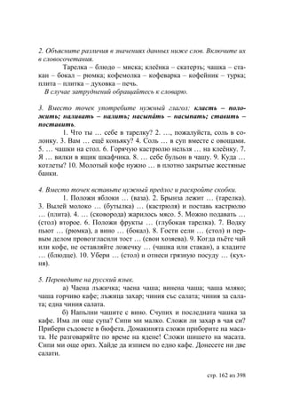 2. Объясните различия в значениях данных ниже слов. Включите их
в словосочетания.
        Тарелка – блюдо – миска; клеëнка – скатерть; чашка – ста-
кан – бокал – рюмка; кофемолка – кофеварка – кофейник – турка;
плита – плитка – духовка – печь.
  В случае затруднений обращайтесь к словарю.

3. Вместо точек употребите нужный глагол: класть – поло-
жить; наливать – налить; насыпáть – насыпать; ставить –
поставить.
        1. Что ты … себе в тарелку? 2. …, пожалуйста, соль в со-
лонку. 3. Вам … ещë коньяку? 4. Соль … в суп вместе с овощами.
5. … чашки на стол. 6. Горячую кастрюлю нельзя … на клеëнку. 7.
Я … вилки в ящик шкафчика. 8. … себе бульон в чашу. 9. Куда …
котлеты? 10. Молотый кофе нужно … в плотно закрытые жестяные
банки.

4. Вместо точек вставьте нужный предлог и раскройте скобки.
        1. Положи яблоки … (ваза). 2. Брынза лежит … (тарелка).
3. Вылей молоко … (бутылка) … (кастрюля) и поставь кастрюлю
… (плита). 4. … (сковорода) жарилось мясо. 5. Можно подавать …
(стол) второе. 6. Положи фрукты … (глубокая тарелка). 7. Водку
пьют … (рюмка), а вино … (бокал). 8. Гости сели … (стол) и пер-
вым делом провозгласили тост … (свои хозяева). 9. Когда пьëте чай
или кофе, не оставляйте ложечку … (чашка или стакан), а кладите
… (блюдце). 10. Убери … (стол) и отнеси грязную посуду … (кух-
ня).

5. Переведите на русский язык.
        а) Чаена лъжичка; чаена чаша; винена чаша; чаша мляко;
чаша горчиво кафе; лъжица захар; чиния със салата; чиния за сала-
та; една чиния салата.
        б) Напълни чашите с вино. Счупих и последната чашка за
кафе. Има ли още супа? Сипи ми малко. Сложи ли захар в чая си?
Прибери съдовете в бюфета. Домакинята сложи приборите на маса-
та. Не разговаряйте по време на ядене! Сложи шишето на масата.
Сипи ми още ориз. Хайде да изпием по едно кафе. Донесете ни две
салати.


                                                    стр. 162 из 398
 