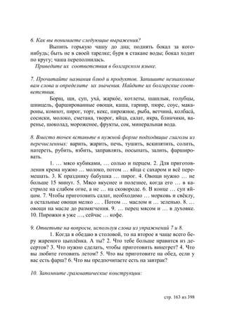 6. Как вы понимаете следующие выражения?
        Выпить горькую чашу до дна; поднять бокал за кого-
нибудь; быть не в своей тарелке; буря в стакане воды; бокал ходит
по кругу; чаша переполнилась.
  Приведите их соответствия в болгарском языке.

7. Прочитайте названия блюд и продуктов. Запишите незнакомые
вам слова и определите их значения. Найдите их болгарские соот-
ветствия.
        Борщ, щи, суп, ухá, жаркóе, котлеты, шашлык, голубцы,
шницель, фаршированные овощи, каша, гарнир, пюре, соус, мака-
роны, компот, пирог, торт, кекс, пирожное, рыба, ветчинá, колбасá,
сосиски, молоко, сметана, творог, яйца, салат, икра, блинчики, ва-
ренье, шоколад, мороженое, фрукты, сок, минеральная вода.

8. Вместо точек вставьте в нужной форме подходящие глаголы из
перечисленных: варить, жарить, печь, тушить, вскипятить, солить,
натереть, рубить, взбить, заправлять, посыпать, залить, фарширо-
вать.
        1. … мясо кубиками, … солью и перцем. 2. Для приготов-
ления крема нужно … молоко, потом … яйца с сахаром и всë пере-
мешать. 3. К празднику бабушка … пирог. 4. Овощи нужно … не
больше 15 минут. 5. Мясо вкуснее и полезнее, когда его … в ка-
стрюле на слабом огне, а не … на сковороде. 6. В конце … суп яй-
цом. 7. Чтобы приготовить салат, необходимо … морковь и свёклу,
а остальные овощи мелко … . Потом … маслом и … зеленью. 8. …
овощи на масле до размягчения. 9. … перец мясом и … в духовке.
10. Пирожки я уже …, сейчас … кофе.

9. Ответьте на вопросы, используя слова из упражнений 7 и 8.
        1. Когда я обедаю в столовой, то на второе я чаще всего бе-
ру жареного цыплëнка. А ты? 2. Что тебе больше нравится из де-
сертов? 3. Что нужно сделать, чтобы приготовить винегрет? 4. Что
вы любите готовить летом? 5. Что вы приготовите на обед, если у
вас есть фарш? 6. Что вы предпочитаете есть на завтрак?

10. Запомните грамматические конструкции:



                                                      стр. 163 из 398
 