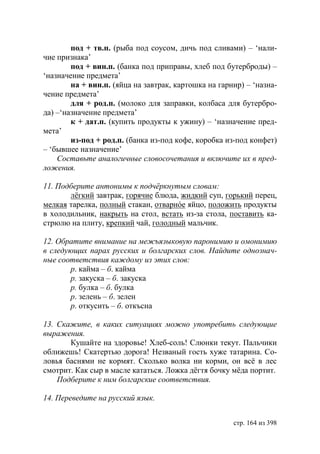 под + тв.п. (рыба под соусом, дичь под сливами) – ‘нали-
чие признака’
        под + вин.п. (банка под приправы, хлеб под бутерброды) –
‘назначение предмета’
        на + вин.п. (яйца на завтрак, картошка на гарнир) – ‘назна-
чение предмета’
        для + род.п. (молоко для заправки, колбаса для бутербро-
да) –‘назначение предмета’
        к + дат.п. (купить продукты к ужину) – ‘назначение пред-
мета’
        из-под + род.п. (банка из-под кофе, коробка из-под конфет)
– ‘бывшее назначение’
    Составьте аналогичные словосочетания и включите их в пред-
ложения.

11. Подберите антонимы к подчëркнутым словам:
       лëгкий завтрак, горячие блюда, жидкий суп, горький перец,
мелкая тарелка, полный стакан, отварнóе яйцо, положить продукты
в холодильник, накрыть на стол, встать из-за стола, поставить ка-
стрюлю на плиту, крепкий чай, голодный мальчик.

12. Обратите внимание на межъязыковую паронимию и омонимию
в следующих парах русских и болгарских слов. Найдите однознач-
ные соответствия каждому из этих слов:
       р. кайма – б. кайма
       р. закуска – б. закуска
       р. булка – б. булка
       р. зелень – б. зелен
       р. откусить – б. откъсна

13. Скажите, в каких ситуациях можно употребить следующие
выражения.
       Кушайте на здоровье! Хлеб-соль! Слюнки текут. Пальчики
оближешь! Скатертью дорога! Незваный гость хуже татарина. Со-
ловья баснями не кормят. Сколько волка ни корми, он всë в лес
смотрит. Как сыр в масле кататься. Ложка дёгтя бочку мёда портит.
    Подберите к ним болгарские соответствия.

14. Переведите на русский язык.


                                                      стр. 164 из 398
 