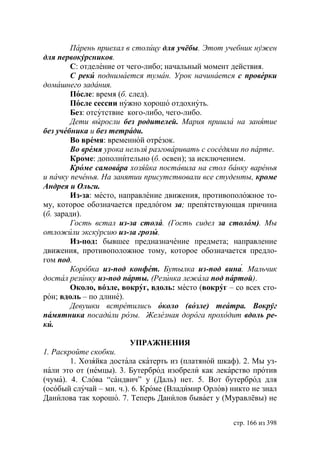Парень приехал в столицу для учёбы. тот учебник нужен
для первокурсников.
        С: отделение от чего-либо; начальный момент действия.
        С реки поднимается туман. Урок начинается с проверки
домашнего задания.
        После: время (б. след).
        После сессии нужно хорошо отдохнуть.
        Без: отсутствие кого-либо, чего-либо.
        Дети выросли без родителей. Мария пришла на занятие
без учебника и без тетради.
        Во время: временной отрезок.
        Во время урока нельзя разговаривать с соседями по парте.
        Кроме: дополнительно (б. освен); за исключением.
        Кроме самовара хозяйка поставила на стол банку варенья
и пачку печенья. На занятии присутствовали все студенты, кроме
Андрея и Ольги.
        Из-за: место, направление движения, противоположное то-
му, которое обозначается предлогом за; препятствующая причина
(б. заради).
        Гость встал из-за стола. (Гость сидел за столом). Мы
отложили экскурсию из-за грозы.
        Из-под: бывшее предназначение предмета; направление
движения, противоположное тому, которое обозначается предло-
гом под.
        Коробка из-под конфет. утылка из-под вина. Мальчик
достал резинку из-под парты. (Резинка лежала под партой).
        Около, вóзле, вокруг, вдоль: место (вокруг – со всех сто-
рон; вдоль – по длине).
        Девушки встретились около (возле) театра. Вокруг
памятника посадили розы. Железная дорога проходит вдоль ре-
ки.

                         УПРАЖНЕНИЯ
1. Раскройте скобки.
        1. Хозяйка достала скатерть из (платяной шкаф). 2. Мы уз-
нали это от (немцы). 3. Бутерброд изобрели как лекарство против
(чума). 4. Слова “сандвич” у (Даль) нет. 5. Вот бутерброд для
(особый случай – мн. ч.). 6. Кроме (Владимир Орлов) никто не знал
Данилова так хорошо. 7. Теперь Данилов бывает у (Муравлёвы) не


                                                    стр. 166 из 398
 