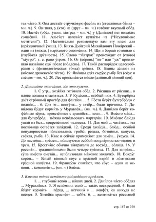 так часто. 8. Она достаёт стручковую фасоль из (стеклянная банка –
мн. ч.). 9. Он знал, у (кто) из (друг – мн. ч.) готовят вкусный обед.
10. Насчёт (обед, ужин, завтрак – мн. ч.) у (Данилов) нет никаких
сомнений. 11. Альтист напевает куплеты из (“Неуловимые
мстители”). 12. Настоятельно рекомендую вам эту идею для
(праздничный ужин). 13. Князь Дмитрий Михайлович Пожарский –
один из (вождь ) народного ополчения. 14. Щи и борщи готовили с
(глубокая древность). 15. Слово “завтрак” происходит от (слово)
“заутро”, т. е. рано утром. 16. От (корень) “юг” или “уж” произо-
шло название еды после (полдень). 17. Такой распорядок целесооб-
разен с (физиологическая точка) зрения. 18. Блины делают из
(кислое дрожжевое тесто). 19. Японцы едят сырую рыбу без (соус и
специя – мн. ч.). 20. Лес просыпается после (длинный зимний сон).

2. Допишите окончания, где это нужно.
        1. С утр... хозяйка готовила обед. 2. Рисинка от рисинк... в
плове должна отделяться. 3. У Кудасов... особый нюх. 4. Бутерброд
даёт огромный простор для фантази... . 5. Гости берут бутерброды с
поднос... . 6. Для эт... поступк... у актёр... были причины. 7. Да-
нилова будут кормить у Муравлёв... (мн. ч.). 8. Данилов берёт ко-
фейные зёрна, привезённые с аравийск... земл... . 9. Вместо масл...
для бутерброд... можно использовать маргарин. 10. Многие блюда
ушли из быт... современного человека. 11. Для мног... читател... эта
пословица остаётся загадкой. 12. Среди холодн... блюд... особой
популярностью пользовались грибы, редька, ботвинья, капуста,
свёкла, рыба. 13. Квас и сейчас применяют для замен... уксуса. 14.
До настоящ... времен... пользуются особой популярностью чеснок и
хрен. 15. Крестьяне обычно завтракали до восход... солнца. 16. У
россиян... традиционными были четыре трапезы. 17. Для заправк...
супа вместо сметан... использовали маковое молочко. 18. Вокруг
корон... – белый винный соус с красной икрой и ломтиками
красной капусты. 19. Французы считают, что соус – один из ос-
новн… компонент... (мн. ч.) блюда.

3. Вместо точек вставьте подходящие предлоги.
        1. ... глубины веков ... наших дней. 2. Данилов часто обедал
... Муравлёвых. 3. Я вспомнил одно ... таких воскресений. 4. Если
будут кормить ... перца, ... ветчины и ... конфет, он никуда не
поедет. 5. Хозяйка краснеет ... забот. 6. ... желтоватых россыпей


                                                        стр. 167 из 398
 