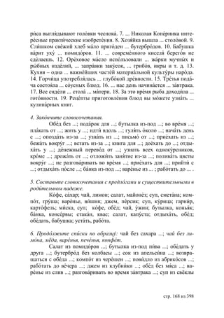 риса выглядывают головки чеснока. 7. ... Николая Коперника инте-
ресные практические изобретения. 8. Хозяйка вышла ... столовой. 9.
Слишком свежий хлеб мало пригоден ... бутербродов. 10. Бабушка
варит уху ... помидоров. 11. ... современного киселя берегов не
сделаешь. 12. Ореховое масло использовали ... жарки мучных и
рыбных изделий, ... заправки закусок, ... грибов, икры и т. д. 13.
Кухня – одна ... важнейших частей материальной культуры народа.
14. Горчица употреблялась ... глубокой древности. 15. Третья пода-
ча состояла ... соусных блюд. 16. ... нас день начинается ... завтрака.
17. Все сидели ... стола ... матери. 18. За это время рыба доходила ...
готовности. 19. Рецепты приготовления блюд вы можете узнать ...
кулинарных книг.

4. Закончите словосочетания.
         Обед без ...; подарок для ...; бутылка из-под ...; во время ...;
плакать от ...; жить у ...; идти вдоль ...; гулять около ...; начать день
с ...; опоздать из-за ...; узнать из ...; письмо от ...; приехать из ...;
бежать вокруг ...; встать из-за ...; книга для ...; доехать до ...; отды-
хать у ...; денежный перевод от ...; узнать всех однокурсников,
кроме ...; дрожать от ...; отложить занятие из-за ...; поливать цветы
вокруг ...; не разговаривать во время ...; приехать для ...; прийти с
...; отдыхать после ...; банка из-под ...; варенье из ... ; работать до ... .

5. Составьте словосочетания с предлогами и существительными в
родительном падеже.
       Кофе, сахар; чай, лимон; салат, майонез; суп, сметана; ком-
пот, груша; варенье, вишня; джем, персик; суп, курица; гарнир,
картофель; миска, суп; кофе, обед; чай, ужин; бутылка, коньяк;
банка, консервы; стакан, квас; салат, капуста; отдыхать, обед;
обедать, бабушка; устать, работа.

6. Продолжите списки по образцу: чай без сахара ...; чай без ли-
мона, мёда, варенья, печенья, конфет.
        Салат из помидоров ...; бутылка из-под пива ...; обедать у
друга ...; бутерброд без колбасы ...; сок из апельсина ...; возвра-
щаться с обеда ...; компот из черешен ...; повидло из абрикосов ...;
работать до вечера ...; джем из клубники ...; обед без мяса ...; ва-
ренье из слив ...; разговаривать во время завтрака ...; суп из свёклы



                                                              стр. 168 из 398
 