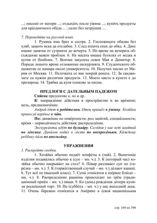 ...; письмо от матери ...; отдыхать после ужина ...; купить продукты
для праздничного обеда ... ; салат без петрушки ... .

7. Переведите на русский язык.
        1. Румяна има брат и сестра. 2. Госпожицата обядва без
хляб, защото иска да отслабне. 3. След изпита спах до обяд. 4. Днес
имаме занятия от сутринта до вечерта. 5. По време на вечерята об-
съждахме важен проблем. 6. На масата имаше бутилка от водка и
кутия от бонбони. 7. Всички закусиха освен Мая и Димитър. 8.
Поради лошото време отложихме екскурзията. 9. Студентското об-
щежитие се намира около университета. 10. Получих писмо от Ма-
рия от Москва. 11. Пътечката се вие покрай реката. 12. За сандви-
чите са нужни различни продукти. 13. Моето място в купето е до
прозореца. 14. Трябва да купя пликове за писма.

           ПРЕДЛОГИ С ДАТЕЛЬНЫМ ПАДЕЖОМ
        Список предлогов: к, по и др.
        К: направление действия в пространстве и во времени;
цель, предназначение.
        Андрей едет к родителям. Отец пришёл к ужину. Хозяйка
принесла варенье к чаю.
        По: движение по поверхности; род занятий, специальности;
время – периодичность действия; распределение.
         кскурсанты идут по бульвару. Сегодня у нас нет занятий
по лексике. Данилов ходил в гости по воскресеньям. Каждому
ребёнку дали по апельсину.

                           УПРАЖНЕНИЯ
1. Раскройте скобки.
        1. Хозяйка обычно подаёт конфеты к (чай). 2. Выпечные
изделия подавались обычно к (суп – мн. ч.). 3. К (который час) хо-
зяйка обычно накрывает на стол? 4. Повар разливает суп по (та-
релка – мн. ч.). 5. К (торжественный случай – мн. ч.) делают канапе.
6. Тут всё по (высший класс). 7. Супы относятся к (первое блюдо –
мн. ч.). 8. Распределение рациона происходит по трём (тради-
ционный приём – мн. ч.) пищи. 9. Ко (день) рождения дочери купи-
ли роскошный торт. 10. По (суббота – мн. ч.) у нас выходной день.
11. Очень бережно относятся в Америке к (своя национальная



                                                       стр. 169 из 398
 