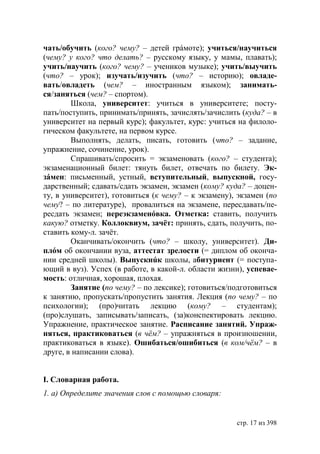 чать/обучить (кого? чему? – детей грáмоте); учиться/научиться
(чему? у кого? что делать? – русскому языку, у мамы, плавать);
учить/научить (кого? чему? – учеников музыке); учить/выучить
(что? – урок); изучать/изучить (что? – историю); овладе-
вать/овладеть (чем? – иностранным языком); занимать-
ся/заняться (чем? – спортом).
        Школа, университет: учиться в университете; посту-
пать/поступить, принимать/принять, зачислять/зачислить (куда? – в
университет на первый курс); факультет, курс: учиться на филоло-
гическом факультете, на первом курсе.
        Выполнять, делать, писать, готовить (что? – задание,
упражнение, сочинение, урок).
        Спрашивать/спросить = экзаменовать (кого? – студента);
экзаменационный билет: тянуть билет, отвечать по билету. Эк-
зáмен: письменный, устный, вступительный, выпускной, госу-
дарственный; сдавать/сдать экзамен, экзамен (кому? куда? – доцен-
ту, в университет), готовиться (к чему? – к экзамену), экзамен (по
чему? – по литературе), провалиться на экзамене, пересдавать/пе-
ресдать экзамен; переэкзаменóвка. Отметка: ставить, получить
какую? отметку. Коллоквиум, зачёт: принять, сдать, получить, по-
ставить кому-л. зачёт.
        Оканчивать/окончить (что? – школу, университет). Ди-
плóм об окончании вуза, аттестат зрелости (= диплом об оконча-
нии средней школы). Выпускнúк школы, абитуриент (= поступа-
ющий в вуз). Успех (в работе, в какой-л. области жизни), успевае-
мость: отличная, хорошая, плохая.
        Занятие (по чему? – по лексике); готовиться/подготовиться
к занятию, пропускать/пропустить занятия. Лекция (по чему? – по
психологии); (про)читать лекцию (кому? – студентам);
(про)слушать, записывать/записать, (за)конспектировать лекцию.
Упражнение, практическое занятие. Расписание занятий. Упраж-
няться, практиковаться (в чём? – упражняться в произношении,
практиковаться в языке). Ошибаться/ошибиться (в ком/чём? – в
друге, в написании слова).


І. Словарная работа.
1. а) Определите значения слов с помощью словаря:


                                                      стр. 17 из 398
 