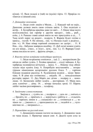 кухня). 12. Валя подала к (чай) по (кусок) торта. 13. Природа го-
товится к (зимний сон).

2. Допишите окончания.
         1. Люди стоят лицом к Москв... . 2. Каждый чай по наук...
Данилова должен иметь свою степень цвета. 3. Она подходит к
актёр... 4. Бутерброды красивы даже по цвет... . 5. Каши чаще всего
использовались как гарнир к другим продукт... (мяс..., рыб...,
птиц...). 6. Раньше главы семьи никто не мог приступить к ед... . 7.
Таня печёт пирог по рецепт... подруги. 8. Жаркое будет готово к
приезд... гостей. 9. По пятниц... (мн. ч.) Наташа ездит к родител...
(мн. ч.). 10. Наш повар хороший специалист по десерт... . 11. К
Нов... год... бабушка зажарила индейку. 12. Дуб легко можно узнать
по его мощн... ствол... и толст... ветв... (мн. ч.). 13. Варвара Семё-
новна послала по почт… фрукты дочери... .

3. Вместо точек вставьте подходящие предлоги.
        1. Люди по-разному относятся ... еде. 2. ... воскресеньям Да-
нилов не любит гулять. 3. Хозяин приносит ... столу чайники. 4. Бу-
терброды поливаются кетчупом ... вкусу. 5. ... Новому году обяза-
тельно надо купить ёлку. 6. Попробуем восстановить ... литера-
турным памятникам ассортимент русских блюд. 7. ... горячим
блюдам подавали рассолы. 8. Художников водили ... залам Эрми-
тажа. 9. В доме все готовились ... свадьбе. 10. ... понедельникам
ресторан закрыт. 11. Дед Мороз дал детям ... подарку и ... шоко-
ладке. 12. Бизнесмен любит ходить ... ресторанам. 13. Мама весь
день хлопочет ... дому. 14. ... вечеру началась гроза. 15. Парень
любит часами разговаривать ... телефону.

4. Закончите словосочетания.
         Закуска к ...; гулять по ...; подарок к ...; дать по ...; поехать к
...; бродить по ...; приехать к ...; вернуться с работы к ...; отдыхать
по ...; нарезать лимон к ...; специалист по ...; готовиться к ...; эк-
замен по ...; ужинать к ...; преподаватель по ...; подойти к ...; путе-
шествие по ...; завтракать к ....

5. Переведите на русский язык.
        1. Домакинята покани гостите на масата. 2. Домакинът наля
по чаша водка. 3. Привечер заваля сняг. 4. Дядото купи елха за


                                                             стр. 170 из 398
 