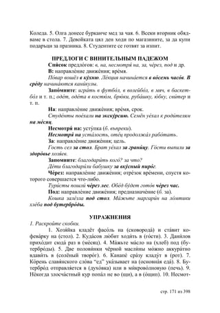 Коледа. 5. Олга донесе бурканче мед за чая. 6. Всеки вторник обяд-
ваме в стола. 7. Девойката цял ден ходи по магазините, за да купи
подаръци за празника. 8. Студентите се готвят за изпит.

          ПРЕДЛОГИ С ВИНИТЕЛЬНЫМ ПАДЕЖОМ
        Список предлогов: в, на, несмотря на, за, через, под и др.
        В: направление движения; время.
        Повар вошёл в кухню. Лекция начинается в восемь часов. В
среду начинаются каникулы.
        Запомните: играть в футбол, в волейбол, в мяч, в баскет-
бол и т. п.; одет, одета в костюм, брюки, рубашку, юбку, свитер и
т. п.
        На: направление движения; время, срок.
        Студенты поехали на кскурсию. Семён уехал к родителям
на месяц.
        Несмотря на: уступка (б. въпреки).
        Несмотря на усталость, отец продолжал работать.
        За: направление движения; цель.
        Гость сел за стол. рат уехал за границу. Гости выпили за
здоровье хозяев.
        Запомните: благодарить кого? за что?
        Дети благодарили бабушку за вкусный пирог.
        Через: направление движения; отрезок времени, спустя ко-
торого совершается что-либо.
        Туристы пошли через лес. Обед будет готов через час.
        Под: направление движения; предназначение (б. за).
        Кошка залезла под стол. Мажьте маргарин на ломтики
хлеба под бутерброды.

                        УПРАЖНЕНИЯ
1. Раскройте скобки.
        1. Хозяйка кладёт фасоль на (сковорода) и ставит ко-
феварку на (стол). 2. Кудасов любит ходить в (гости). 3. Данилов
приходит сюда раз в (месяц). 4. Мажьте масло на (хлеб) под (бу-
терброды). 5. Две половинки чёрной маслины можно аккуратно
вдавить в (солёный творог). 6. Канапе сразу кладут в (рот). 7.
Корень славянского слова “ед” указывает на (основная еда). 8. Бу-
терброд отправляется в (духовка) или в микроволновую (печь). 9.
Некогда злосчастный кур попал не во (щи), а в (ощип). 10. Несмот-


                                                     стр. 171 из 398
 