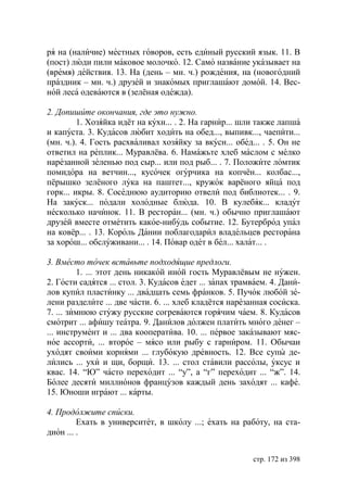 ря на (наличие) местных говоров, есть единый русский язык. 11. В
(пост) люди пили маковое молочко. 12. Само название указывает на
(время) действия. 13. На (день – мн. ч.) рождения, на (новогодний
праздник – мн. ч.) друзей и знакомых приглашают домой. 14. Вес-
ной леса одеваются в (зелёная одежда).

2. Допишите окончания, где это нужно.
         1. Хозяйка идёт на кухн... . 2. На гарнир... шли также лапша
и капуста. 3. Кудасов любит ходить на обед..., выпивк..., чаепити...
(мн. ч.). 4. Гость расхваливал хозяйку за вкусн... обед... . 5. Он не
ответил на реплик... Муравлёва. 6. Намажьте хлеб маслом с мелко
нарезанной зеленью под сыр... или под рыб... . 7. Положите ломтик
помидора на ветчин..., кусочек огурчика на копчён... колбас...,
пёрышко зелёного лука на паштет..., кружок варёного яйца под
горк... икры. 8. Соседнюю аудиторию отвели под библиотек... . 9.
На закуск... подали холодные блюда. 10. В кулебяк... кладут
несколько начинок. 11. В ресторан... (мн. ч.) обычно приглашают
друзей вместе отметить какое-нибудь событие. 12. Бутерброд упал
на ковёр... . 13. Король Дании поблагодарил владельцев ресторана
за хорош... обслуживани... . 14. Повар одет в бел... халат... .

3. Вместо точек вставьте подходящие предлоги.
         1. ... этот день никакой иной гость Муравлёвым не нужен.
2. Гости садятся ... стол. 3. Кудасов едет ... запах трамваем. 4. Дани-
лов купил пластинку ... двадцать семь франков. 5. Пучок любой зе-
лени разделите ... две части. 6. ... хлеб кладётся нарезанная сосиска.
7. ... зимнюю стужу русские согреваются горячим чаем. 8. Кудасов
смотрит ... афишу театра. 9. Данилов должен платить много денег –
... инструмент и ... два кооператива. 10. ... первое заказывают мяс-
ное ассорти, ... второе – мясо или рыбу с гарниром. 11. Обычаи
уходят своими корнями ... глубокую древность. 12. Все супы де-
лились ... ухи и щи, борщи. 13. ... стол ставили рассолы, уксус и
квас. 14. “ ” часто переходит ... “у”, а “г” переходит ... “ж”. 14.
Более десяти миллионов французов каждый день заходят ... кафе.
15. ноши играют ... карты.

4. Продолжите списки.
         Ехать в университет, в школу ...; ехать на работу, на ста-
дион ... .


                                                         стр. 172 из 398
 