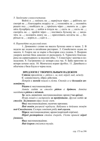 5. Закончите словосочетания.
        Войти в ...; поехать на ...; вернуться через ...; работать не-
смотря на ...; благодарить подругу за ...; голосовать за ...; положить
рецепт под ...; пообедать за ...; проехать через ...; выпить за ...; уро-
нить бутерброд на ...; пойти в отпуск на ...; сесть за ...; сесть на ...;
смотреть на ...; пройти через ... ; поставить бутылку на ...; запла-
тить за ...; положить книгу на ... ; приготовить котлеты на ...; бо-
роться за ... ; играть в ...; одет в ... .

6. Переведите на русский язык.
        1. Домакинът сложи на масата бутилка вино и чаши. 2. В
неделя ще ходим в китайския ресторант. 3. Семейството седна на
масата. 4. Георги ще се върне в България след година. 5. Въпреки
умората всички бяха доволни от разходката. 6. Туристите благода-
риха на сервитьорката за вкусния обяд. 7. Семестърът започва в по-
неделник. 8. Гастрономът се затваря след час. 9. Баба приготви за
вечеря печено пиле. 10. Момчетата играят футбол. 11. Девойката е
облечена с бяла блуза и черна пола.

        ПРЕДЛОГИ С ТВОРИТЕЛЬНЫМ ПАДЕЖОМ
       Список предлогов: с, рядом с, за, под, перед, над, мéжду.
       С: совместность; образ действия.
       Петров с женой пошли в гости. Степан ел с большим ап-
петитом.
       Рядом с: местонахождение.
       Антон сидит за столом рядом с братом. Аптека
находится рядом с почтой.
       За: цель движения; местонахождение; время (=во время).
       Игорь пошёл в гастроном за продуктами. Друзья сидят за
столом. а ужином вдруг погас свет.
       Под: местонахождение; наличие признака.
       Под окном расцвела черёмуха. абушка и дедушка живут
под Смоленском. Сестра готовит рыбу под соусом.
       Перед: местонахождение; время (короткий отрезок).
       Перед рестораном стояла очередь. Гости пришли перед
ужином.
       Над: местонахождение.
       Над озером стелется туман.


                                                           стр. 173 из 398
 
