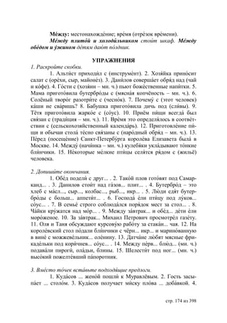 Мéжду: местонахождение; время (отрезок времени).
       М жду плитой и холодильником стоит шкаф. М жду
обедом и ужином детям дают полдник.

                          УПРАЖНЕНИЯ
1. Раскройте скобки.
        1. Альтист приходил с (инструмент). 2. Хозяйка приносит
салат с (орехи, сыр, майонез). 3. Данилов совершает обряд над (чай
и кофе). 4. Гости с (хозяин – мн. ч.) пьют божественные напитки. 5.
Мама приготовила бутерброды с (мясная копчёность – мн. ч.). 6.
Солёный творог разотрите с (чеснок). 7. Почему с (этот человек)
каши не сваришь? 8. Бабушка приготовила дичь под (сливы). 9.
Тётя приготовила жаркое с (соус). 10. Приём пищи всегда был
связан с (традиция – мн. ч.). 11. Время это определялось в соответ-
ствии с (сельскохозяйственный календарь). 12. Приготовление пи-
щи и обычаи стола тесно связаны с (народный обряд – мн. ч.). 13.
Перед (посещение) Санкт-Петербурга королева Елизавета была в
Москве. 14. Между (начинка – мн. ч.) кулебяки укладывают тонкие
блинчики. 15. Некоторые мелкие птицы селятся рядом с (жильё)
человека.

2. Допишите окончания.
         1. Обед подели с друг... . 2. Такой плов готовят под Самар-
канд... . 3. Данилов стоит над газов... плит... . 4. Бутерброд – это
хлеб с масл..., сыр..., колбас..., рыб..., икр... . 5. Люди едят бутер-
броды с больш... аппетит... . 6. Господа ели птицу под луков...
соус... . 7. В семье строго соблюдался порядок мест за стол... . 8.
Чайки кружатся над мор... . 9. Между завтрак... и обед... дети ели
мороженое. 10. За завтрак... Михаил Петрович просмотрел газету.
11. Оля и Таня обсуждают курсовую работу за стакан... чая. 12. На
королевский стол подали блинчики с чёрн... икр... и маринованную
в вине с можжевельник... оленину. 13. Датчане любят мясные фри-
кадельки под коричнев... соус... . 14. Между перв... блюд... (мн. ч.)
подавали пироги, оладьи, блины. 15. Шелестит под ног... (мн. ч.)
высокий пожелтевший папоротник.

3. Вместо точек вставьте подходящие предлоги.
         1. Кудасов ... женой пошли к Муравлёвым. 2. Гость засы-
пает ... столом. 3. Кудасов получает миску плова ... добавкой. 4.


                                                         стр. 174 из 398
 