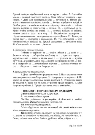 Друзья смотрят футбольный матч за кружк... пива. 5. Смешайте
масло ... ложкой томатного пюре. 6. Дядя работает поваром ... гра-
ницей. 7. Дети ели обжаренный хлеб ... яичницей. 8. Нельзя свя-
зывать название пожарских котлет ... именем народного вождя. 9.
Особая роль ... столом отводилась старшему, он следил ... соблю-
дением порядка и благочестия ... столом. 10. ... королевой на та-
релке стояла корона из блина. 11. ... вторым блюдом и сладким
можно заказать салат или сыр. 12. Посетителям ресторана ...
гордостью показывают телеграмму от короля Дании. 13. Французы
любят торт ... яблоками и карамелью. 14. Что скрывается ... этой
изменчивостью погоды? 15. Друзья беседовали ... бутылкой вина.
16. Сын пришёл из школы ... ужином.

4. Закончите словосочетания.
          Поехать в деревню за ...; сидеть рядом с ...; жить с ...;
ужинать между ...; обсуждать проблему за ...; приехать перед ...;
кружиться над ...; выпить чашку кофе с ... ; учиться за ...; купить
дачу под ...; зажарить дичь под ...; войти в аудиторию перед ...; пой-
ти в гастроном за ...; поднимается пар над ...; длинная очередь пе-
ред ...; обедать с ...; стоять в очереди за ... .

5. Переведите на русский язык.
        1. Днес ще обядвам с родителите си. 2. Поля седи на втория
чин до приятелката си Маргарита. 3. Над града лети въртолет. 4. По
време на вечерята обсъдихме важен проблем. 5. Отивам на пазара
за плодове. 6. Баща ми се върна от работа преди вечерята. 7. Брат
ми учи в чужбина. 8. Пред къщата под липата има пейка.

          ПРЕДЛОГИ С ПРЕДЛОЖНЫМ ПАДЕЖОМ
        Список предлогов: в, на, о, при и др.
        В: местонахождение; время.
        Соседка работает в ресторане. В детстве я любила
слушать сказки. В июне кончается учебный год.
        На: местонахождение; время.
        Ваза с фруктами стоит на столе. На той неделе сто-
ловая закрыта на ремонт.
        Запомните: играть на гитаре, на гармошке, на скрипке и т.
п.; ехать на автобусе, на трамвае, на поезде, на самолёте и т. п.;
быть, ходить в костюме, брюках, рубашке, юбке, кофте и т. п.


                                                        стр. 175 из 398
 