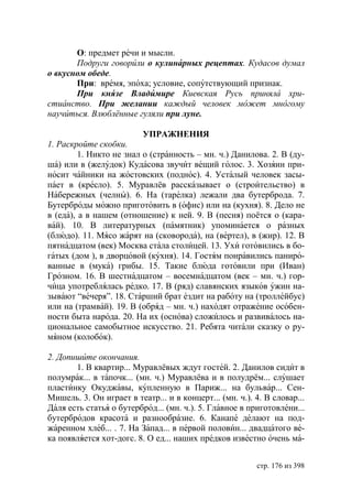 О: предмет речи и мысли.
       Подруги говорили о кулинарных рецептах. Кудасов думал
о вкусном обеде.
       При: время, эпоха; условие, сопутствующий признак.
       При князе Владимире Киевская Русь приняла хри-
стианство. При желании каждый человек может многому
научиться. Влюблённые гуляли при луне.

                          УПРАЖНЕНИЯ
1. Раскройте скобки.
         1. Никто не знал о (странность – мн. ч.) Данилова. 2. В (ду-
ша) или в (желудок) Кудасова звучит вещий голос. 3. Хозяин при-
носит чайники на жостовских (поднос). 4. Усталый человек засы-
пает в (кресло). 5. Муравлёв рассказывает о (строительство) в
Набережных (челны). 6. На (тарелка) лежали два бутерброда. 7.
Бутерброды можно приготовить в (офис) или на (кухня). 8. Дело не
в (еда), а в нашем (отношение) к ней. 9. В (песня) поётся о (кара-
вай). 10. В литературных (памятник) упоминается о разных
(блюдо). 11. Мясо жарят на (сковорода), на (вертел), в (жир). 12. В
пятнадцатом (век) Москва стала столицей. 13. Ухи готовились в бо-
гатых (дом ), в дворцовой (кухня). 14. Гостям понравились паниро-
ванные в (мука) грибы. 15. Такие блюда готовили при (Иван)
Грозном. 16. В шестнадцатом – восемнадцатом (век – мн. ч.) гор-
чица употреблялась редко. 17. В (ряд) славянских языков ужин на-
зывают “вечеря”. 18. Старший брат ездит на работу на (троллейбус)
или на (трамвай). 19. В (обряд – мн. ч.) находят отражение особен-
ности быта народа. 20. На их (основа) сложилось и развивалось на-
циональное самобытное искусство. 21. Ребята читали сказку о ру-
мяном (колобок).

2. Допишите окончания.
       1. В квартир... Муравлёвых ждут гостей. 2. Данилов сидит в
полумрак... в тапочк... (мн. ч.) Муравлёва и в полудрём... слушает
пластинку Окуджавы, купленную в Париж... на бульвар... Сен-
Мишель. 3. Он играет в театр... и в концерт... (мн. ч.). 4. В словар...
Даля есть статья о бутерброд... (мн. ч.). 5. Главное в приготовлени...
бутербродов красота и разнообразие. 6. Канапе делают на под-
жаренном хлеб... . 7. На Запад... в первой половин... двадцатого ве-
ка появляется хот-догс. 8. О ед... наших предков известно очень ма-


                                                         стр. 176 из 398
 