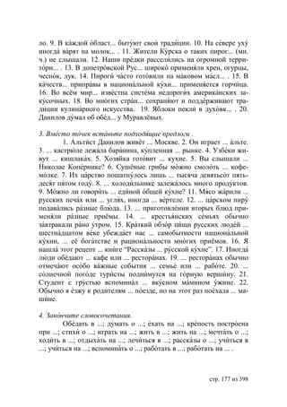 ло. 9. В каждой област... бытуют свои традиции. 10. На севере уху
иногда варят на молок... . 11. Жители Курска о таких пирог... (мн.
ч.) не слышали. 12. Наши предки расселились на огромной терри-
тори... . 13. В допетровской Рус... широко применяли хрен, огурцы,
чеснок, лук. 14. Пироги часто готовили на маковом масл... . 15. В
качеств... приправы в национальной кухн... применяется горчица.
16. Во всём мир... известна система недорогих американских за-
кусочных. 18. Во многих стран... сохраняют и поддерживают тра-
диции кулинарного искусства. 19. Яблоки пекли в духовк... . 20.
Данилов думал об обед... у Муравлёвых.

3. Вместо точек вставьте подходящие предлоги .
          1. Альтист Данилов живёт ... Москве. 2. Он играет ... альте.
3. ... кастрюле лежала баранина, купленная ... рынке. 4. Узбеки жи-
вут ... кишлаках. 5. Хозяйка готовит ... кухне. 5. Вы слышали ...
Николае Копернике? 6. Сушёные грибы можно смолоть ... кофе-
молке. 7. Их царство пошатнулось лишь ... тысяча девятьсот пять-
десят пятом году. 8. ... холодильнике залежалось много продуктов.
9. Можно ли говорить ... единой общей кухне? 11. Мясо жарили ...
русских печах или ... углях, иногда ... вертеле. 12. ... царском пиру
подавались разные блюда. 13. ... приготовлении вторых блюд при-
меняли разные приёмы. 14. ... крестьянских семьях обычно
завтракали рано утром. 15. Краткий обзор пищи русских людей ...
шестнадцатом веке убеждает нас ... самобытности национальной
кухни, ... её богатстве и рациональности многих приёмов. 16. Я
нашла этот рецепт ... книге “Рассказы ... русской кухне”. 17. Иногда
люди обедают ... кафе или ... ресторанах. 19. ... ресторанах обычно
отмечают особо важные события ... семье или ... работе. 20. ...
солнечной погоде туристы поднимутся на горную вершину. 21.
Студент с грустью вспоминал ... вкусном мамином ужине. 22.
Обычно я езжу к родителям ... поезде, но на этот раз поехала ... ма-
шине.

4. Закончите словосочетания.
         Обедать в ...; думать о ...; ехать на ...; крепость построена
при ...; стихи о ...; играть на ...; жить в ...; жить на ...; мечтать о ...;
ходить в ...; отдыхать на ...; лечиться в ...; рассказы о ...; учиться в
...; учиться на ...; вспоминать о ...; работать в ...; работать на ... .



                                                             стр. 177 из 398
 
