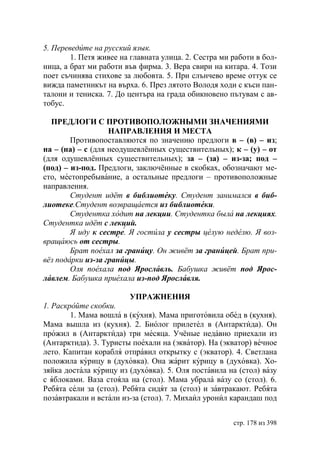 5. Переведите на русский язык.
        1. Петя живее на главната улица. 2. Сестра ми работи в бол-
ница, а брат ми работи във фирма. 3. Вера свири на китара. 4. Този
поет съчинява стихове за любовта. 5. При слънчево време оттук се
вижда паметникът на върха. 6. През лятото Володя ходи с къси пан-
талони и тениска. 7. До центъра на града обикновено пътувам с ав-
тобус.

  ПРЕДЛОГИ С ПРОТИВОПОЛОЖНЫМИ ЗНАЧЕНИЯМИ
                   НАПРАВЛЕНИЯ И МЕСТА
        Противопоставляются по значению предлоги в – (в) – из;
на – (на) – с (для неодушевлённых существительных); к – (у) – от
(для одушевлённых существительных); за – (за) – из-за; под –
(под) – из-под. Предлоги, заключённые в скобках, обозначают ме-
сто, местопребывание, а остальные предлоги – противоположные
направления.
        Студент идёт в библиотеку. Студент занимался в биб-
лиотеке.Студент возвращается из библиотеки.
        Студентка ходит на лекции. Студентка была на лекциях.
Студентка идёт с лекций.
          иду к сестре. гостила у сестры целую неделю. воз-
вращаюсь от сестры.
         рат поехал за границу. Он живёт за границей. рат при-
вёз подарки из-за границы.
        Оля поехала под рославль. абушка живёт под рос-
лавлем. абушка приехала из-под рославля.

                         УПРАЖНЕНИЯ
1. Раскройте скобки.
        1. Мама вошла в (кухня). Мама приготовила обед в (кухня).
Мама вышла из (кухня). 2. Биолог прилетел в (Антарктида). Он
прожил в (Антарктида) три месяца. Учёные недавно приехали из
(Антарктида). 3. Туристы поехали на (экватор). На (экватор) вечное
лето. Капитан корабля отправил открытку с (экватор). 4. Светлана
положила курицу в (духовка). Она жарит курицу в (духовка). Хо-
зяйка достала курицу из (духовка). 5. Оля поставила на (стол) вазу
с яблоками. Ваза стояла на (стол). Мама убрала вазу со (стол). 6.
Ребята сели за (стол). Ребята сидят за (стол) и завтракают. Ребята
позавтракали и встали из-за (стол). 7. Михаил уронил карандаш под


                                                      стр. 178 из 398
 