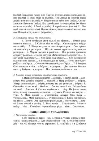 (парта). Карандаш лежал под (парта). Степан достал карандаш из-
под (парта). 8. Нож упал за (плита). Нож лежал за (плита). Папа
достал нож из-за (плита). 9. Преступника взяли под (арест). Он на-
ходился сутки под (арест). Его освободили из-под (арест). 10. Меня
вызвали к (декан). Я была у (декан). Я вернулась от (декан). 11. По-
вара пошли к (королева). Они остались у (королева) несколько ми-
нут. Повара вернулись от (королева).

2. Допишите слова, где это нужно.
         1. Гости повесили свои пальто на вешалк... . рий снял
пальто с вешалк... . 2. Собака лает за забор... . Она высунула морду
из-за забор... . 3. Вечером туристы пошли в ресторан... . Они прове-
ли весь вечер в ресторан... . Поздно ночью туристы вернулись из
ресторан... . 4. Мария поехала к родител... . Она решила провести
отпуск у родител... . После отпуска Мария приедет от родител... . 5.
Кот спит под кровать... . Кот залез под кровать... . Кот выспался и
вылез из-под кроват... . 6. Геологи едут на Урал... . Летом они будут
работать на Урал... . Осенью геологи приедут с Урал... . 7. Виктор и
Олег поехали в гост... к бабушк... и дедушк... . Два дня они были в
гост... у бабушк... и дедушк... . Вот они возвращаются из гост... .

3. Вместо точек вставьте пропущенные предлоги.
        1. Искра положила письмо ... словарь. Письмо лежит ... сло-
варём. Она достала письмо ... словаря. 2. Пётр работает ... фирме.
Завтра он не пойдёт ... фирму, потому что его уволили ... фирмы. 3.
Официант налил вино ... бокалы. ... бокале ничего нет. Люди выпи-
ли вино ... бокалов. 4. Солнце спряталось ... тучу. На улице стем-
нело, потому что солнце скрылось ... тучами. Солнце выглянуло ...
тучи. 5. Мать пошла ... учительнице дочери. Она была ...
учительницы. Мать вернулась ... учительницы. 6. Елена записалась
на приём ... врачу. Она несколько раз бывала ... этого врача. ... вра-
ча Елена пошла в аптеку. 7. Тётя живёт ... Смоленском. Летом я
поеду ... тёте ... Смоленск. Через месяц я уеду ... тёти ... Смоленска.

                ОБОБЩАЮЩИЕ УПРАЖНЕНИЯ
1. Раскройте скобки.
        1. Из (сказка и песня – мн. ч.) можно узнать многое о (пи-
тание) наших предков. 2. Для (ростовчанин – мн. ч.) уха без (поми-
дор – мн. ч.) кажется чем-то странным. 3. На (Урал ) и в (Сибирь)


                                                         стр. 179 из 398
 