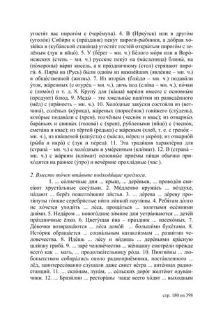угостят вас пирогом с (черёмуха). 4. В (Иркутск) или в другом
(уголок) Сибири к (праздник) пекут пироги-рыбники, а добрая хо-
зяйка в (кубанской станица) угостит гостей открытым пирогом с зе-
лёным (лук и яйцо). 5. У (берег – мн. ч.) Белого моря или в Воро-
нежских (степь – мн. ч.) русские пекут на (масленица) блины, на
(похороны) варят кисель, а к праздничному (стол) стряпают пиро-
ги. 6. Пиры на (Русь) были одним из важнейших (явление – мн. ч.)
в общественной (жизнь). 7. Из вторых (блюдо – мн. ч.) подавали
уток, жаренных (с огурец – мн. ч.), дичь под (слива – мн. ч.), почки
с (лимон) и т. д. 8. Крупу для (каша) варили вместе с основным
(продукт) блюд. 9. Меды – это хмельные напитки из разведённого
(мёд) с (пряность – мн. ч.). 10. Холодные закуски состояли из (вет-
чина), солёных (курица), жареных (поросёнок) говяжего (студень),
которые подавали с (хрен), толчёным (чеснок и квас); из отварных
бараньих и свиных (голова) с (хрен), рублеными (яйцо) с (чеснок,
сметана и квас); из тёртой (редька) с жареным (хлеб, т. е. с гренок –
мн. ч.), из квашеной (капуста) с (масло, перец и укроп); из отварной
(рыба и икра) с (лук и перец). 11. Эта традиция характерна для
(страна – мн. ч.) с холодным и умеренным (климат). 12. В (страна –
мн. ч.) с жарким (климат) основные приёмы пищи обычно при-
ходятся на раннее (утро) и вечерние прохладные (час ).

2. Вместо точек втавьте подходящие предлоги.
        1. ... солнечные дни ... крыш, ... деревьев, ... проводов сви-
сают хрустальные сосульки. 2. Медленно кружась ... воздухе,
падают ... берёз пожелтевшие листья. 3. ... дерева ... дереву про-
тянуты тонкие серебристые нити липкой паутины. 4. Ребятам долго
не хочется уходить ... леса, прощаться ... золотыми осенними
днями. 5. Недаром ... новогодние зимние дни устраиваются ... детей
праздничные ёлки. 6. Цветущая ива – праздник ... насекомых. 7.
Девочки возвращаются ... леса домой ... большими букетами. 8.
Историк обращается ... социальным катаклизмам ... развитии че-
ловечества. 8. Идёшь ... лесу и видишь ... деревьями красную
шляпку гриба. 9. ... заре человечества ... женщину смотрели прежде
всего как ... мать, ... продолжательницу рода. 10. Пингвины ... лю-
бопытством собирались около радиоприёмника, поставленного ...
лёд, заинтересованно слушали даже свист ветра ... антеннах радио-
станций. 11. ... склонам, лугам, ... сельских дорог желтеют одуван-
чики. 12. ... Бразилии ... рестораны чаще всего ходят ... выходным


                                                        стр. 180 из 398
 