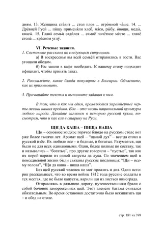дням. 13. Женщина ставит ... стол плов ... огромной чаше. 14. ...
Древней Руси ... пищу применяли хлеб, мясо, рыбу, овощи, меды,
квасы. 15. Глава семьи садился ... самоё почётное место ... главе
стола ... красном углу.

       VI. Речевые задания.
1. Составьте рассказы по следующим ситуациям.
       а) В воскресенье вы всей семьёй отправились в гости. Вас
угощали обедом.
       б) Вы зашли в кафе пообедать. К вашему столу подходит
официант, чтобы принять заказ.

2. Расскажите, какие блюда популярны в      олгарии. Объясните,
как их приготовить.

3. Прочитайте тексты и выполните задания к ним.

       В том, что и как мы едим, проявляются характерные чер-
ты жизни наших предков. Еда – это часть национальной культуры
любого народа. Давайте заглянем в историю русской кухни, по-
смотрим, что и как ели в старину на Руси.

                 ЩИ ДА КАША – ПИЩА НАША
        Щи – основное жидкое горячее блюдо на русском столе вот
уже более тысячи лет. Аромат щей – “щаной дух” – всегда стоял в
русской избе. Их любили все – и бедные, и богатые. Разумеется, щи
были не для всех одинаковыми. Одни, более полные по составу, так
и назывались – “богатые”, про другие говорили – “пустые”, так как
их порой варили из одной капусты да лука. Со значением щей в
повседневной жизни были связаны русские пословицы: “Щи – все-
му голова”, “Щи да каша – пища наша”.
        Без щей русский человек не мог прожить и дня. Один исто-
рик рассказывает, что во время войны 1812 года русские солдаты в
тех местах, где не было капусты, варили щи из листьев винограда.
        Отправляясь в дальнюю дорогу, путешественники брали с
собой бочонок замороженных щей. Этот элемент багажа считался
обязательным. Во время остановки достаточно было вскипятить щи
– и обед на столе.



                                                    стр. 181 из 398
 